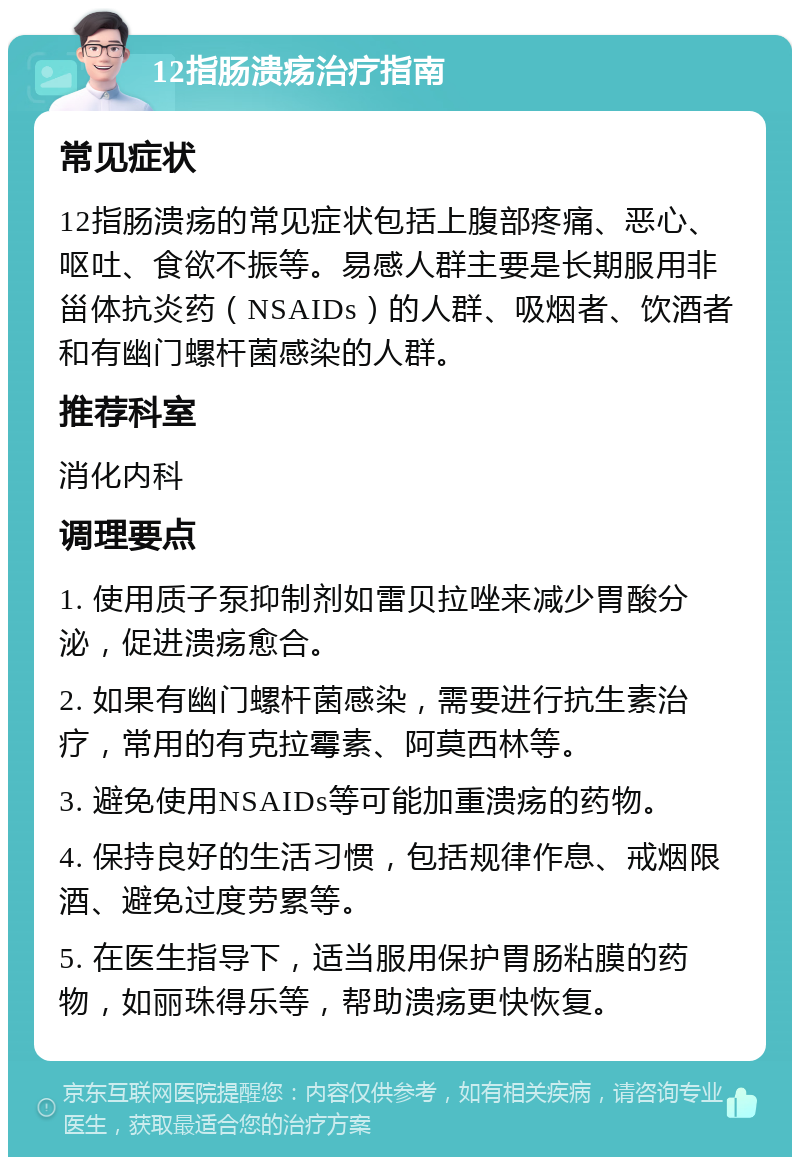 12指肠溃疡治疗指南 常见症状 12指肠溃疡的常见症状包括上腹部疼痛、恶心、呕吐、食欲不振等。易感人群主要是长期服用非甾体抗炎药（NSAIDs）的人群、吸烟者、饮酒者和有幽门螺杆菌感染的人群。 推荐科室 消化内科 调理要点 1. 使用质子泵抑制剂如雷贝拉唑来减少胃酸分泌，促进溃疡愈合。 2. 如果有幽门螺杆菌感染，需要进行抗生素治疗，常用的有克拉霉素、阿莫西林等。 3. 避免使用NSAIDs等可能加重溃疡的药物。 4. 保持良好的生活习惯，包括规律作息、戒烟限酒、避免过度劳累等。 5. 在医生指导下，适当服用保护胃肠粘膜的药物，如丽珠得乐等，帮助溃疡更快恢复。