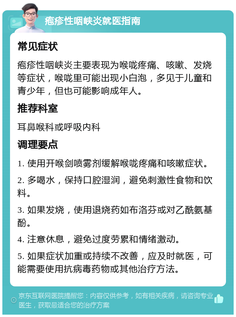 疱疹性咽峡炎就医指南 常见症状 疱疹性咽峡炎主要表现为喉咙疼痛、咳嗽、发烧等症状，喉咙里可能出现小白泡，多见于儿童和青少年，但也可能影响成年人。 推荐科室 耳鼻喉科或呼吸内科 调理要点 1. 使用开喉剑喷雾剂缓解喉咙疼痛和咳嗽症状。 2. 多喝水，保持口腔湿润，避免刺激性食物和饮料。 3. 如果发烧，使用退烧药如布洛芬或对乙酰氨基酚。 4. 注意休息，避免过度劳累和情绪激动。 5. 如果症状加重或持续不改善，应及时就医，可能需要使用抗病毒药物或其他治疗方法。