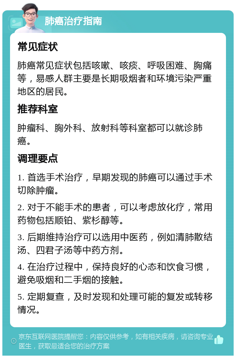 肺癌治疗指南 常见症状 肺癌常见症状包括咳嗽、咳痰、呼吸困难、胸痛等，易感人群主要是长期吸烟者和环境污染严重地区的居民。 推荐科室 肿瘤科、胸外科、放射科等科室都可以就诊肺癌。 调理要点 1. 首选手术治疗，早期发现的肺癌可以通过手术切除肿瘤。 2. 对于不能手术的患者，可以考虑放化疗，常用药物包括顺铂、紫杉醇等。 3. 后期维持治疗可以选用中医药，例如清肺散结汤、四君子汤等中药方剂。 4. 在治疗过程中，保持良好的心态和饮食习惯，避免吸烟和二手烟的接触。 5. 定期复查，及时发现和处理可能的复发或转移情况。