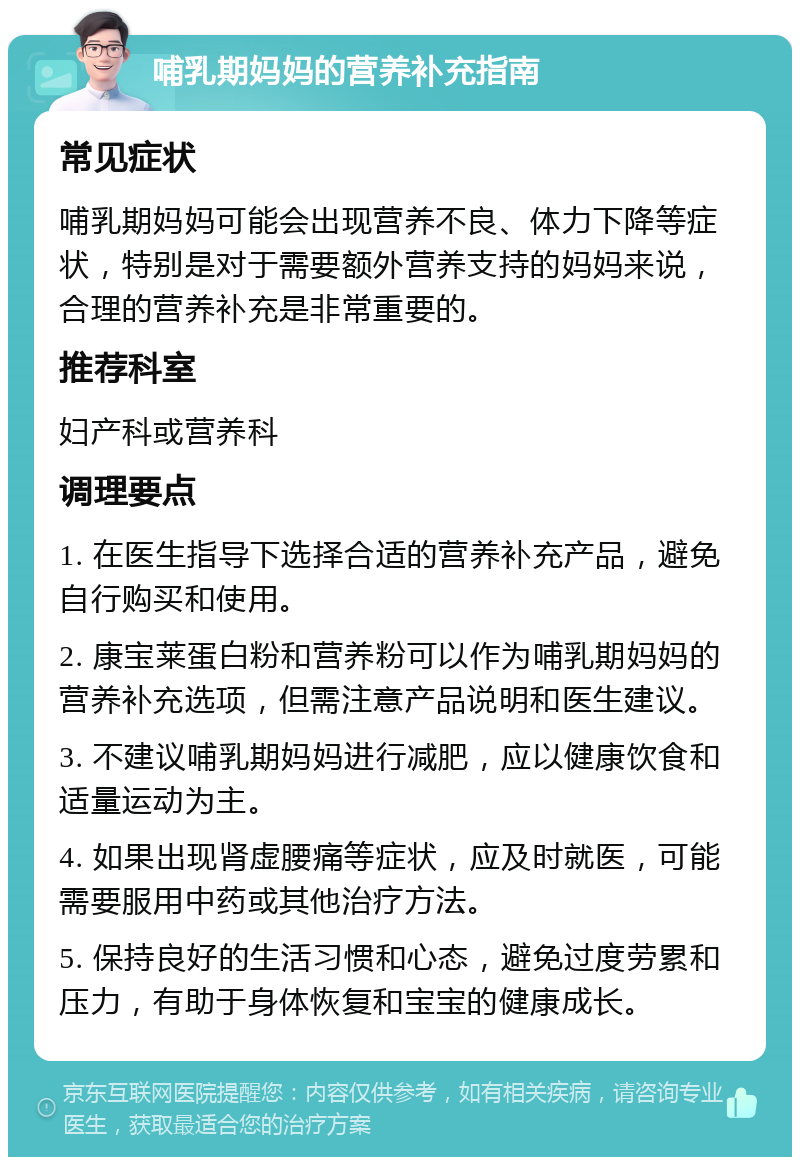 哺乳期妈妈的营养补充指南 常见症状 哺乳期妈妈可能会出现营养不良、体力下降等症状，特别是对于需要额外营养支持的妈妈来说，合理的营养补充是非常重要的。 推荐科室 妇产科或营养科 调理要点 1. 在医生指导下选择合适的营养补充产品，避免自行购买和使用。 2. 康宝莱蛋白粉和营养粉可以作为哺乳期妈妈的营养补充选项，但需注意产品说明和医生建议。 3. 不建议哺乳期妈妈进行减肥，应以健康饮食和适量运动为主。 4. 如果出现肾虚腰痛等症状，应及时就医，可能需要服用中药或其他治疗方法。 5. 保持良好的生活习惯和心态，避免过度劳累和压力，有助于身体恢复和宝宝的健康成长。