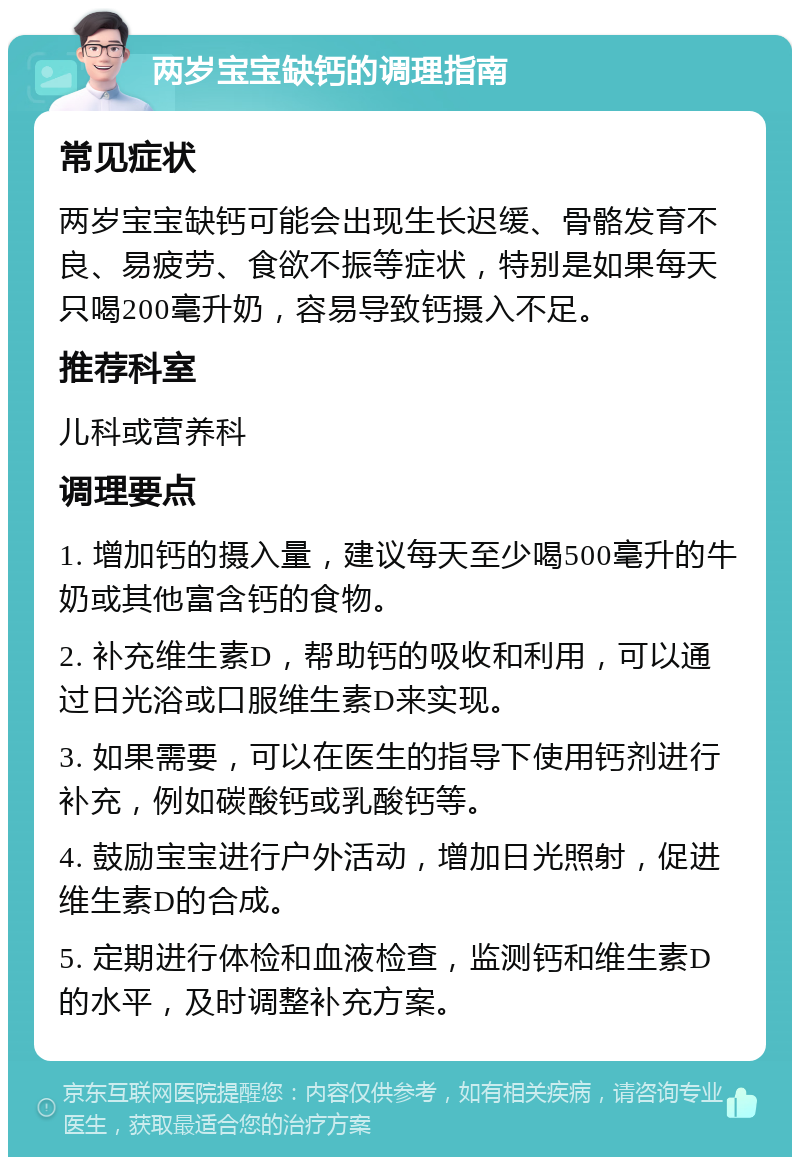 两岁宝宝缺钙的调理指南 常见症状 两岁宝宝缺钙可能会出现生长迟缓、骨骼发育不良、易疲劳、食欲不振等症状，特别是如果每天只喝200毫升奶，容易导致钙摄入不足。 推荐科室 儿科或营养科 调理要点 1. 增加钙的摄入量，建议每天至少喝500毫升的牛奶或其他富含钙的食物。 2. 补充维生素D，帮助钙的吸收和利用，可以通过日光浴或口服维生素D来实现。 3. 如果需要，可以在医生的指导下使用钙剂进行补充，例如碳酸钙或乳酸钙等。 4. 鼓励宝宝进行户外活动，增加日光照射，促进维生素D的合成。 5. 定期进行体检和血液检查，监测钙和维生素D的水平，及时调整补充方案。