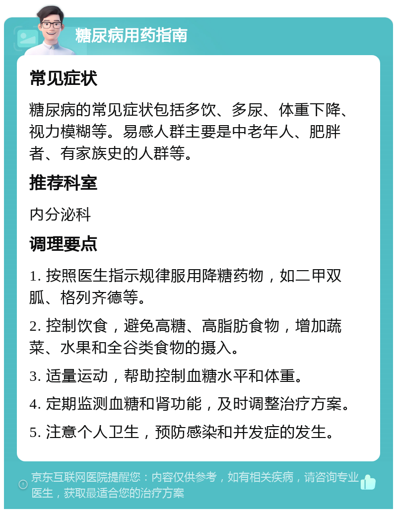 糖尿病用药指南 常见症状 糖尿病的常见症状包括多饮、多尿、体重下降、视力模糊等。易感人群主要是中老年人、肥胖者、有家族史的人群等。 推荐科室 内分泌科 调理要点 1. 按照医生指示规律服用降糖药物，如二甲双胍、格列齐德等。 2. 控制饮食，避免高糖、高脂肪食物，增加蔬菜、水果和全谷类食物的摄入。 3. 适量运动，帮助控制血糖水平和体重。 4. 定期监测血糖和肾功能，及时调整治疗方案。 5. 注意个人卫生，预防感染和并发症的发生。