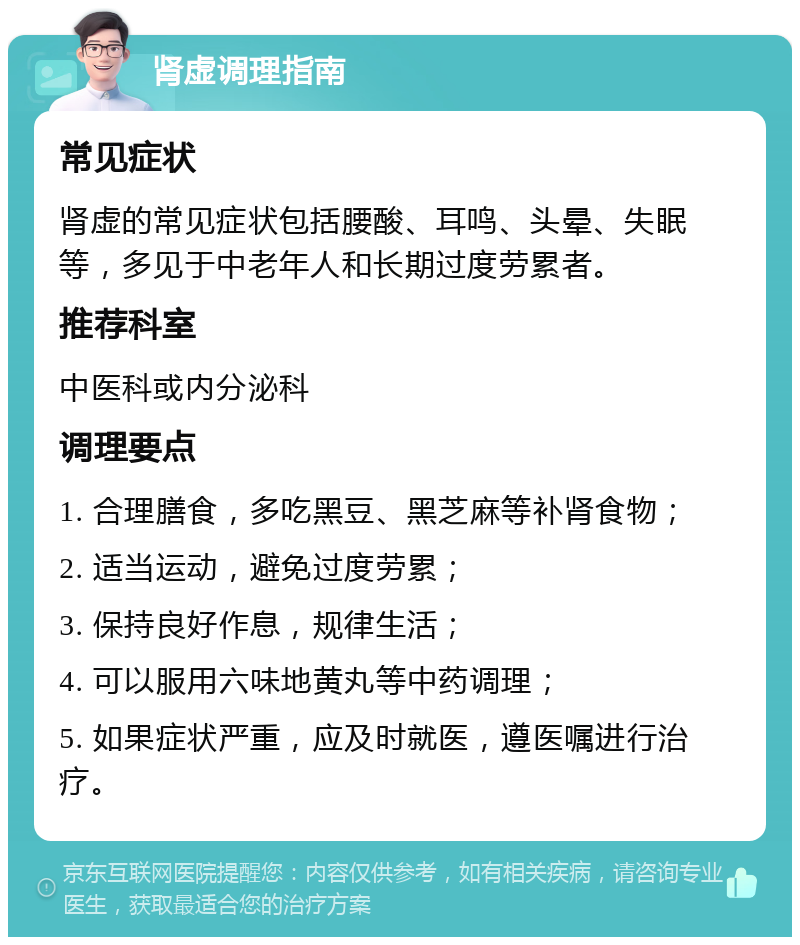 肾虚调理指南 常见症状 肾虚的常见症状包括腰酸、耳鸣、头晕、失眠等，多见于中老年人和长期过度劳累者。 推荐科室 中医科或内分泌科 调理要点 1. 合理膳食，多吃黑豆、黑芝麻等补肾食物； 2. 适当运动，避免过度劳累； 3. 保持良好作息，规律生活； 4. 可以服用六味地黄丸等中药调理； 5. 如果症状严重，应及时就医，遵医嘱进行治疗。