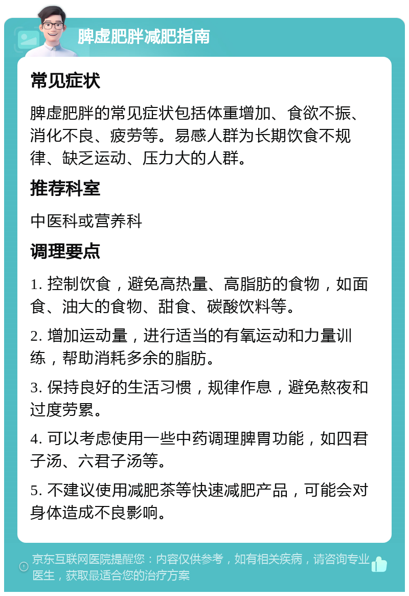 脾虚肥胖减肥指南 常见症状 脾虚肥胖的常见症状包括体重增加、食欲不振、消化不良、疲劳等。易感人群为长期饮食不规律、缺乏运动、压力大的人群。 推荐科室 中医科或营养科 调理要点 1. 控制饮食，避免高热量、高脂肪的食物，如面食、油大的食物、甜食、碳酸饮料等。 2. 增加运动量，进行适当的有氧运动和力量训练，帮助消耗多余的脂肪。 3. 保持良好的生活习惯，规律作息，避免熬夜和过度劳累。 4. 可以考虑使用一些中药调理脾胃功能，如四君子汤、六君子汤等。 5. 不建议使用减肥茶等快速减肥产品，可能会对身体造成不良影响。