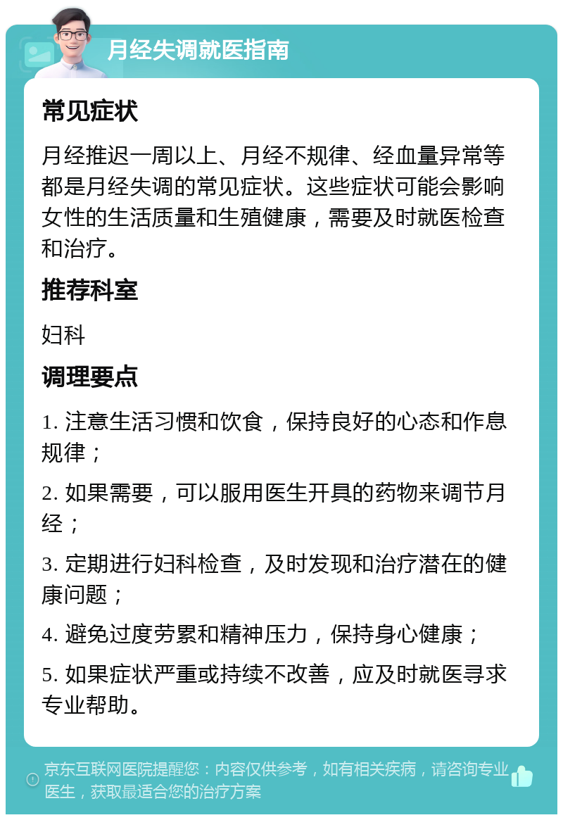 月经失调就医指南 常见症状 月经推迟一周以上、月经不规律、经血量异常等都是月经失调的常见症状。这些症状可能会影响女性的生活质量和生殖健康，需要及时就医检查和治疗。 推荐科室 妇科 调理要点 1. 注意生活习惯和饮食，保持良好的心态和作息规律； 2. 如果需要，可以服用医生开具的药物来调节月经； 3. 定期进行妇科检查，及时发现和治疗潜在的健康问题； 4. 避免过度劳累和精神压力，保持身心健康； 5. 如果症状严重或持续不改善，应及时就医寻求专业帮助。