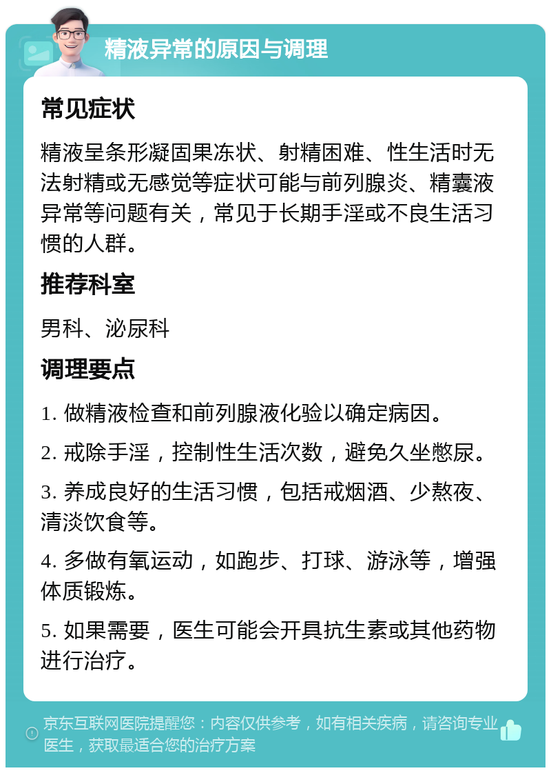 精液异常的原因与调理 常见症状 精液呈条形凝固果冻状、射精困难、性生活时无法射精或无感觉等症状可能与前列腺炎、精囊液异常等问题有关，常见于长期手淫或不良生活习惯的人群。 推荐科室 男科、泌尿科 调理要点 1. 做精液检查和前列腺液化验以确定病因。 2. 戒除手淫，控制性生活次数，避免久坐憋尿。 3. 养成良好的生活习惯，包括戒烟酒、少熬夜、清淡饮食等。 4. 多做有氧运动，如跑步、打球、游泳等，增强体质锻炼。 5. 如果需要，医生可能会开具抗生素或其他药物进行治疗。