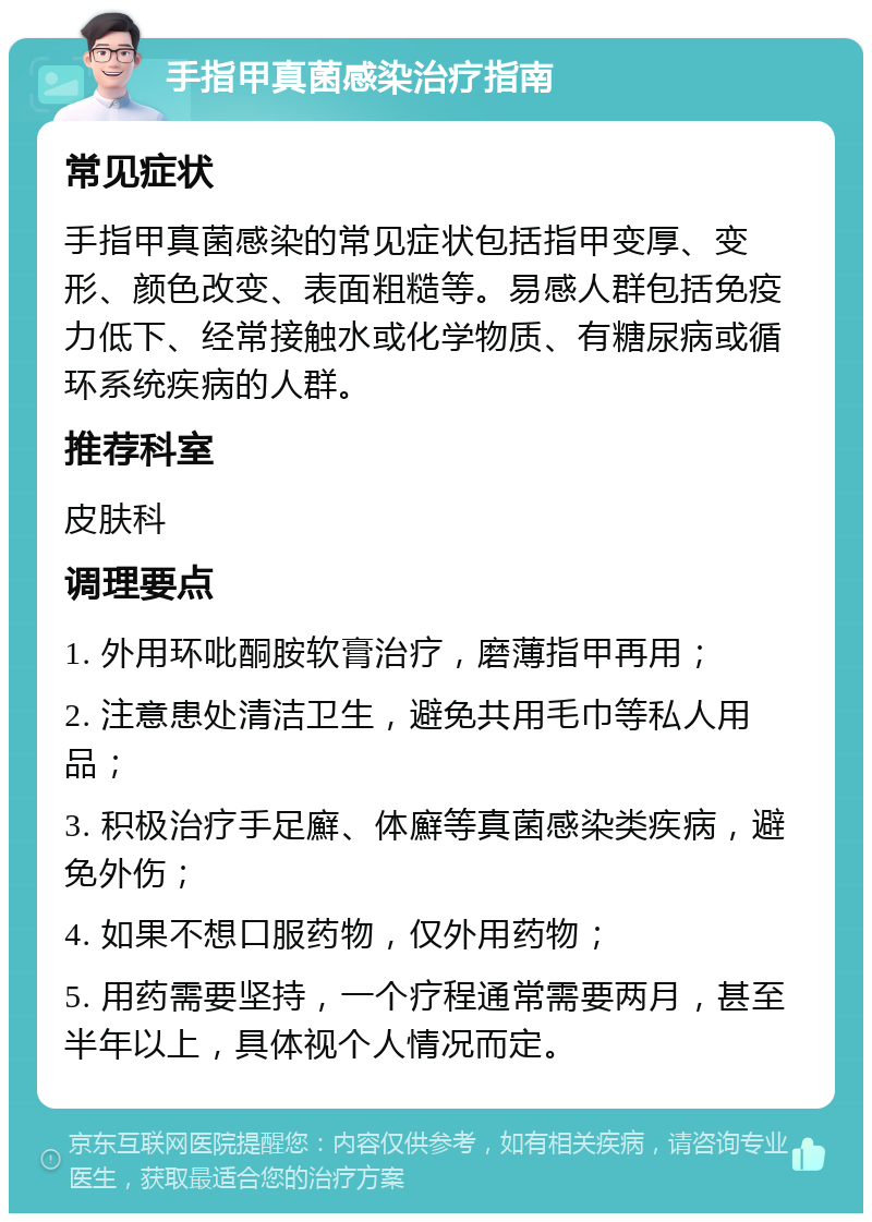 手指甲真菌感染治疗指南 常见症状 手指甲真菌感染的常见症状包括指甲变厚、变形、颜色改变、表面粗糙等。易感人群包括免疫力低下、经常接触水或化学物质、有糖尿病或循环系统疾病的人群。 推荐科室 皮肤科 调理要点 1. 外用环吡酮胺软膏治疗，磨薄指甲再用； 2. 注意患处清洁卫生，避免共用毛巾等私人用品； 3. 积极治疗手足廯、体廯等真菌感染类疾病，避免外伤； 4. 如果不想口服药物，仅外用药物； 5. 用药需要坚持，一个疗程通常需要两月，甚至半年以上，具体视个人情况而定。