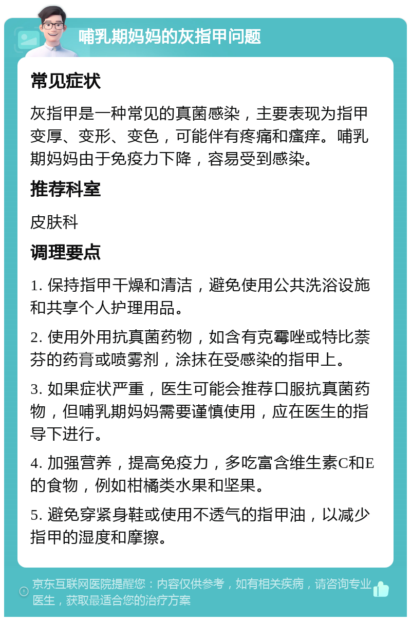 哺乳期妈妈的灰指甲问题 常见症状 灰指甲是一种常见的真菌感染，主要表现为指甲变厚、变形、变色，可能伴有疼痛和瘙痒。哺乳期妈妈由于免疫力下降，容易受到感染。 推荐科室 皮肤科 调理要点 1. 保持指甲干燥和清洁，避免使用公共洗浴设施和共享个人护理用品。 2. 使用外用抗真菌药物，如含有克霉唑或特比萘芬的药膏或喷雾剂，涂抹在受感染的指甲上。 3. 如果症状严重，医生可能会推荐口服抗真菌药物，但哺乳期妈妈需要谨慎使用，应在医生的指导下进行。 4. 加强营养，提高免疫力，多吃富含维生素C和E的食物，例如柑橘类水果和坚果。 5. 避免穿紧身鞋或使用不透气的指甲油，以减少指甲的湿度和摩擦。