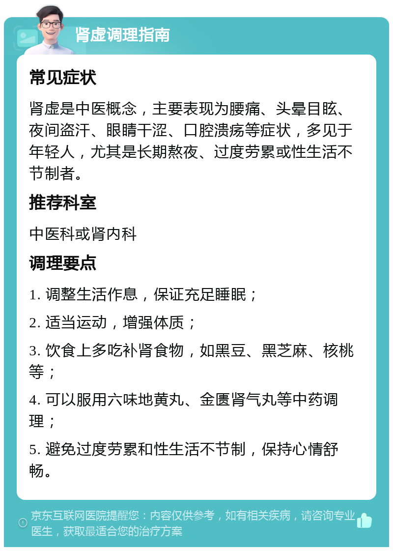 肾虚调理指南 常见症状 肾虚是中医概念，主要表现为腰痛、头晕目眩、夜间盗汗、眼睛干涩、口腔溃疡等症状，多见于年轻人，尤其是长期熬夜、过度劳累或性生活不节制者。 推荐科室 中医科或肾内科 调理要点 1. 调整生活作息，保证充足睡眠； 2. 适当运动，增强体质； 3. 饮食上多吃补肾食物，如黑豆、黑芝麻、核桃等； 4. 可以服用六味地黄丸、金匮肾气丸等中药调理； 5. 避免过度劳累和性生活不节制，保持心情舒畅。