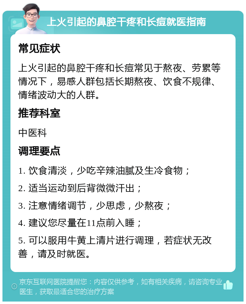 上火引起的鼻腔干疼和长痘就医指南 常见症状 上火引起的鼻腔干疼和长痘常见于熬夜、劳累等情况下，易感人群包括长期熬夜、饮食不规律、情绪波动大的人群。 推荐科室 中医科 调理要点 1. 饮食清淡，少吃辛辣油腻及生冷食物； 2. 适当运动到后背微微汗出； 3. 注意情绪调节，少思虑，少熬夜； 4. 建议您尽量在11点前入睡； 5. 可以服用牛黄上清片进行调理，若症状无改善，请及时就医。