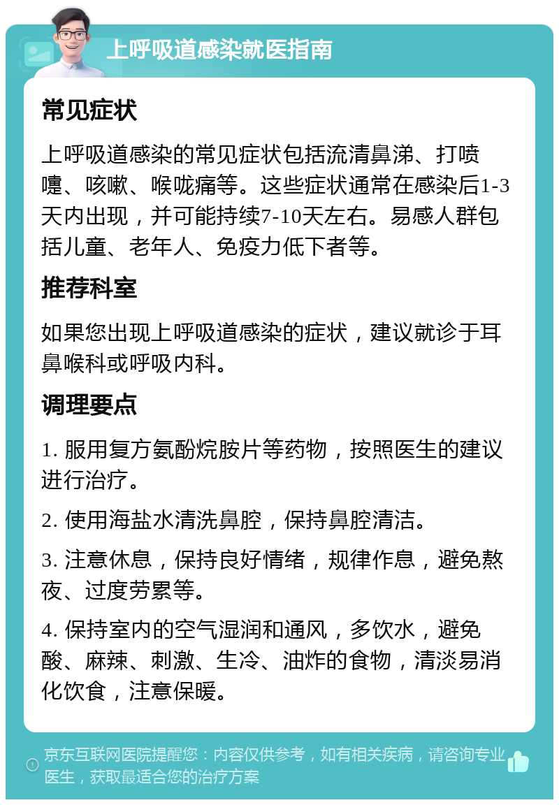 上呼吸道感染就医指南 常见症状 上呼吸道感染的常见症状包括流清鼻涕、打喷嚏、咳嗽、喉咙痛等。这些症状通常在感染后1-3天内出现，并可能持续7-10天左右。易感人群包括儿童、老年人、免疫力低下者等。 推荐科室 如果您出现上呼吸道感染的症状，建议就诊于耳鼻喉科或呼吸内科。 调理要点 1. 服用复方氨酚烷胺片等药物，按照医生的建议进行治疗。 2. 使用海盐水清洗鼻腔，保持鼻腔清洁。 3. 注意休息，保持良好情绪，规律作息，避免熬夜、过度劳累等。 4. 保持室内的空气湿润和通风，多饮水，避免酸、麻辣、刺激、生冷、油炸的食物，清淡易消化饮食，注意保暖。