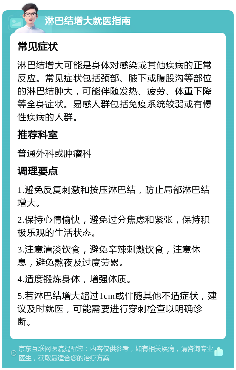 淋巴结增大就医指南 常见症状 淋巴结增大可能是身体对感染或其他疾病的正常反应。常见症状包括颈部、腋下或腹股沟等部位的淋巴结肿大，可能伴随发热、疲劳、体重下降等全身症状。易感人群包括免疫系统较弱或有慢性疾病的人群。 推荐科室 普通外科或肿瘤科 调理要点 1.避免反复刺激和按压淋巴结，防止局部淋巴结增大。 2.保持心情愉快，避免过分焦虑和紧张，保持积极乐观的生活状态。 3.注意清淡饮食，避免辛辣刺激饮食，注意休息，避免熬夜及过度劳累。 4.适度锻炼身体，增强体质。 5.若淋巴结增大超过1cm或伴随其他不适症状，建议及时就医，可能需要进行穿刺检查以明确诊断。