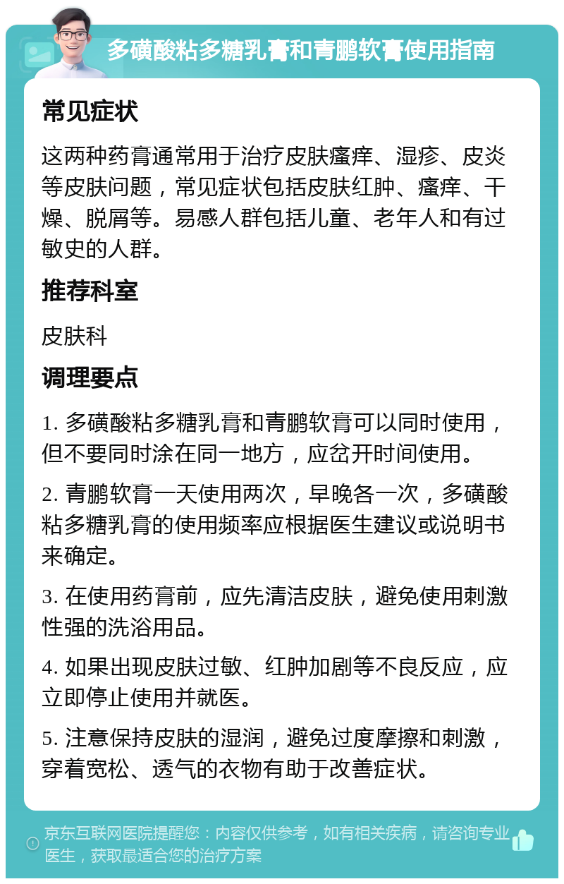 多磺酸粘多糖乳膏和青鹏软膏使用指南 常见症状 这两种药膏通常用于治疗皮肤瘙痒、湿疹、皮炎等皮肤问题，常见症状包括皮肤红肿、瘙痒、干燥、脱屑等。易感人群包括儿童、老年人和有过敏史的人群。 推荐科室 皮肤科 调理要点 1. 多磺酸粘多糖乳膏和青鹏软膏可以同时使用，但不要同时涂在同一地方，应岔开时间使用。 2. 青鹏软膏一天使用两次，早晚各一次，多磺酸粘多糖乳膏的使用频率应根据医生建议或说明书来确定。 3. 在使用药膏前，应先清洁皮肤，避免使用刺激性强的洗浴用品。 4. 如果出现皮肤过敏、红肿加剧等不良反应，应立即停止使用并就医。 5. 注意保持皮肤的湿润，避免过度摩擦和刺激，穿着宽松、透气的衣物有助于改善症状。