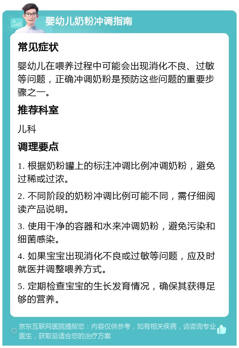 婴幼儿奶粉冲调指南 常见症状 婴幼儿在喂养过程中可能会出现消化不良、过敏等问题，正确冲调奶粉是预防这些问题的重要步骤之一。 推荐科室 儿科 调理要点 1. 根据奶粉罐上的标注冲调比例冲调奶粉，避免过稀或过浓。 2. 不同阶段的奶粉冲调比例可能不同，需仔细阅读产品说明。 3. 使用干净的容器和水来冲调奶粉，避免污染和细菌感染。 4. 如果宝宝出现消化不良或过敏等问题，应及时就医并调整喂养方式。 5. 定期检查宝宝的生长发育情况，确保其获得足够的营养。