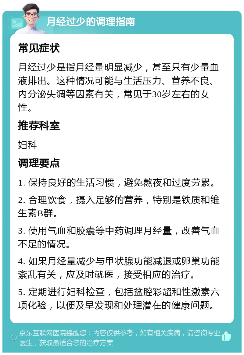 月经过少的调理指南 常见症状 月经过少是指月经量明显减少，甚至只有少量血液排出。这种情况可能与生活压力、营养不良、内分泌失调等因素有关，常见于30岁左右的女性。 推荐科室 妇科 调理要点 1. 保持良好的生活习惯，避免熬夜和过度劳累。 2. 合理饮食，摄入足够的营养，特别是铁质和维生素B群。 3. 使用气血和胶囊等中药调理月经量，改善气血不足的情况。 4. 如果月经量减少与甲状腺功能减退或卵巢功能紊乱有关，应及时就医，接受相应的治疗。 5. 定期进行妇科检查，包括盆腔彩超和性激素六项化验，以便及早发现和处理潜在的健康问题。