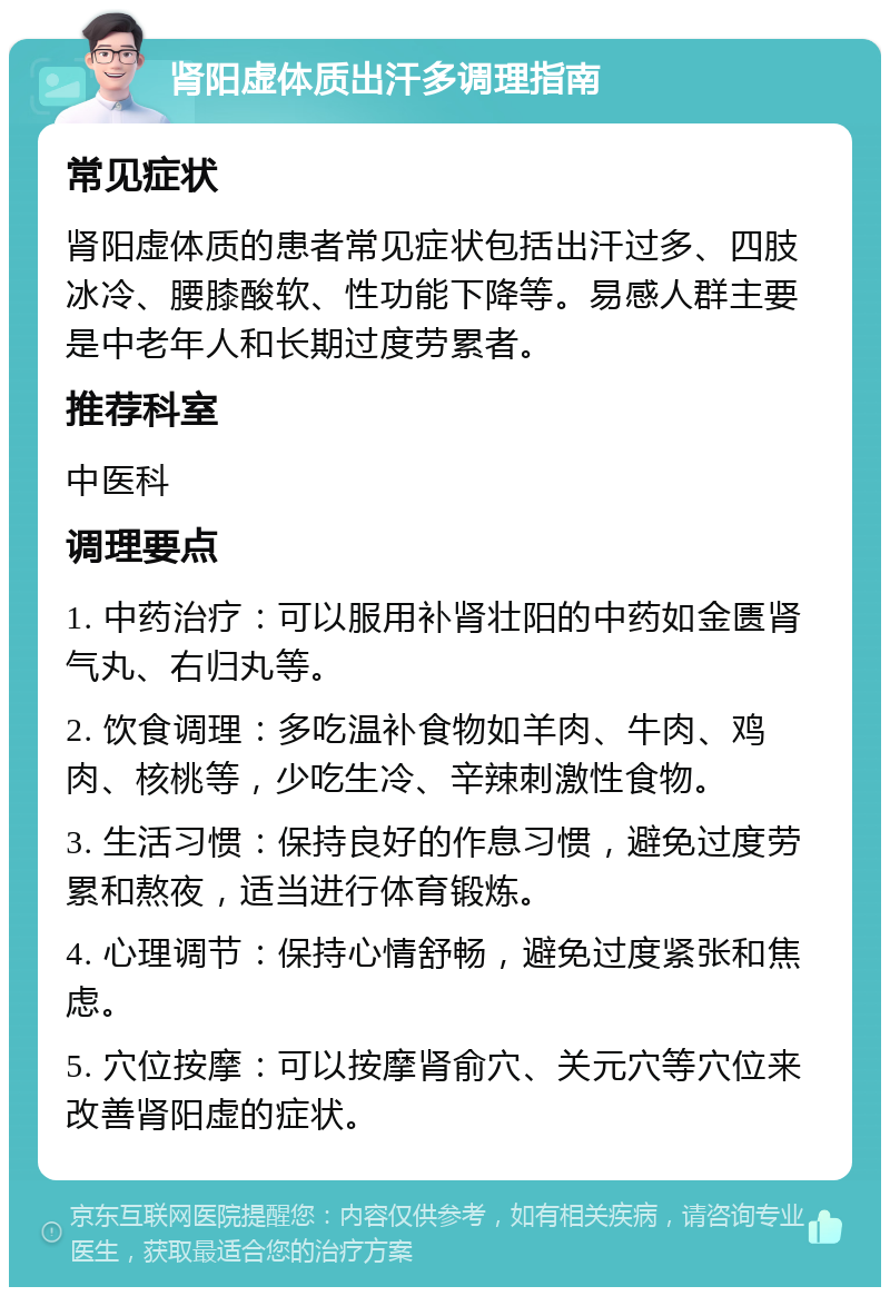 肾阳虚体质出汗多调理指南 常见症状 肾阳虚体质的患者常见症状包括出汗过多、四肢冰冷、腰膝酸软、性功能下降等。易感人群主要是中老年人和长期过度劳累者。 推荐科室 中医科 调理要点 1. 中药治疗：可以服用补肾壮阳的中药如金匮肾气丸、右归丸等。 2. 饮食调理：多吃温补食物如羊肉、牛肉、鸡肉、核桃等，少吃生冷、辛辣刺激性食物。 3. 生活习惯：保持良好的作息习惯，避免过度劳累和熬夜，适当进行体育锻炼。 4. 心理调节：保持心情舒畅，避免过度紧张和焦虑。 5. 穴位按摩：可以按摩肾俞穴、关元穴等穴位来改善肾阳虚的症状。