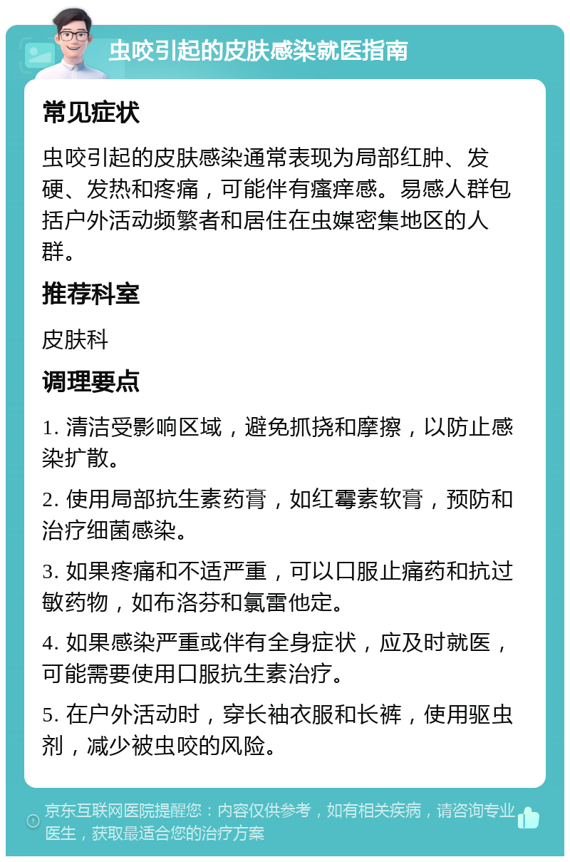 虫咬引起的皮肤感染就医指南 常见症状 虫咬引起的皮肤感染通常表现为局部红肿、发硬、发热和疼痛，可能伴有瘙痒感。易感人群包括户外活动频繁者和居住在虫媒密集地区的人群。 推荐科室 皮肤科 调理要点 1. 清洁受影响区域，避免抓挠和摩擦，以防止感染扩散。 2. 使用局部抗生素药膏，如红霉素软膏，预防和治疗细菌感染。 3. 如果疼痛和不适严重，可以口服止痛药和抗过敏药物，如布洛芬和氯雷他定。 4. 如果感染严重或伴有全身症状，应及时就医，可能需要使用口服抗生素治疗。 5. 在户外活动时，穿长袖衣服和长裤，使用驱虫剂，减少被虫咬的风险。