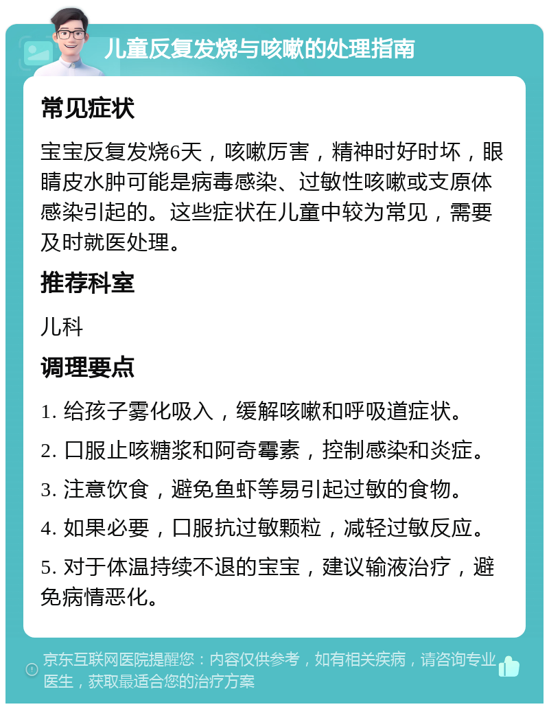 儿童反复发烧与咳嗽的处理指南 常见症状 宝宝反复发烧6天，咳嗽厉害，精神时好时坏，眼睛皮水肿可能是病毒感染、过敏性咳嗽或支原体感染引起的。这些症状在儿童中较为常见，需要及时就医处理。 推荐科室 儿科 调理要点 1. 给孩子雾化吸入，缓解咳嗽和呼吸道症状。 2. 口服止咳糖浆和阿奇霉素，控制感染和炎症。 3. 注意饮食，避免鱼虾等易引起过敏的食物。 4. 如果必要，口服抗过敏颗粒，减轻过敏反应。 5. 对于体温持续不退的宝宝，建议输液治疗，避免病情恶化。