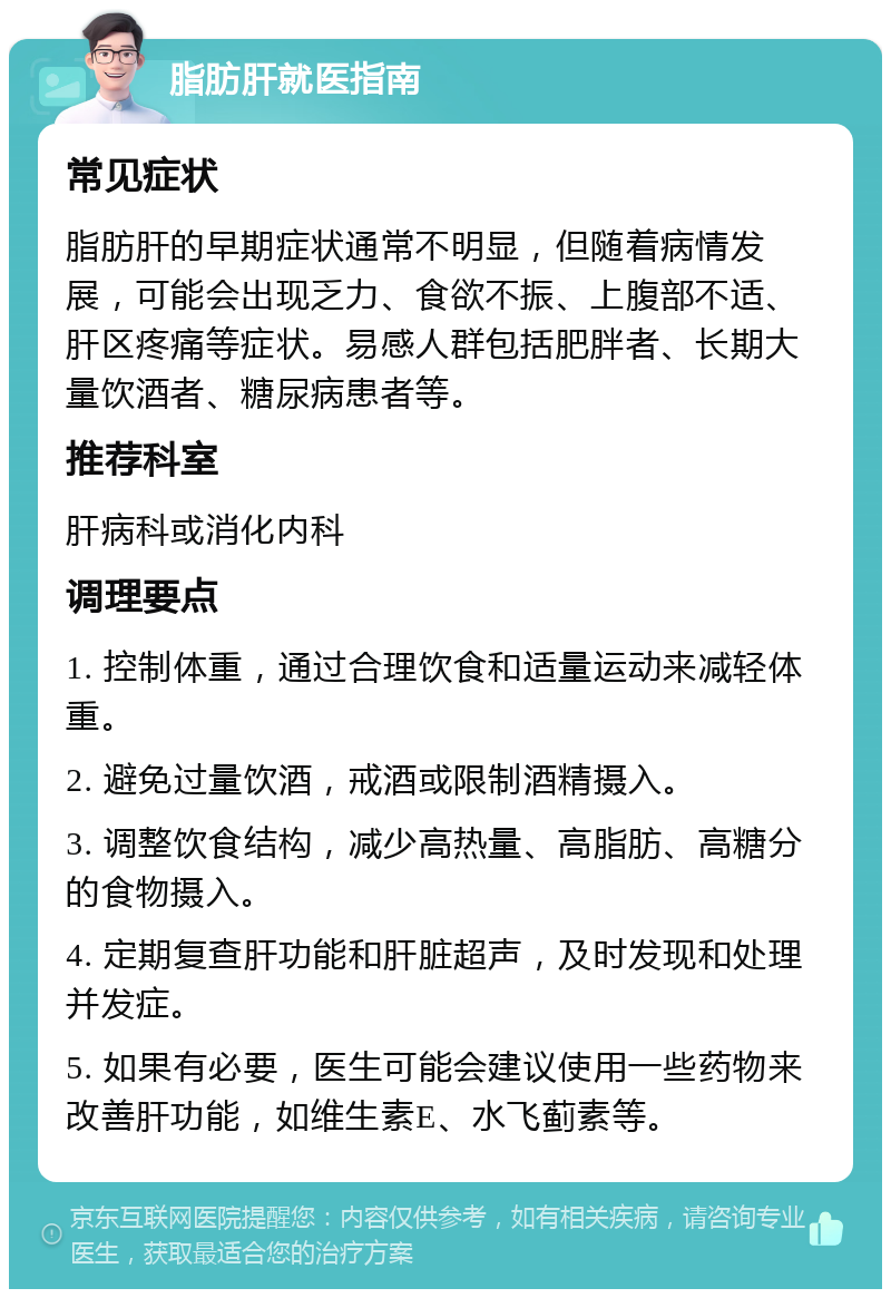 脂肪肝就医指南 常见症状 脂肪肝的早期症状通常不明显，但随着病情发展，可能会出现乏力、食欲不振、上腹部不适、肝区疼痛等症状。易感人群包括肥胖者、长期大量饮酒者、糖尿病患者等。 推荐科室 肝病科或消化内科 调理要点 1. 控制体重，通过合理饮食和适量运动来减轻体重。 2. 避免过量饮酒，戒酒或限制酒精摄入。 3. 调整饮食结构，减少高热量、高脂肪、高糖分的食物摄入。 4. 定期复查肝功能和肝脏超声，及时发现和处理并发症。 5. 如果有必要，医生可能会建议使用一些药物来改善肝功能，如维生素E、水飞蓟素等。