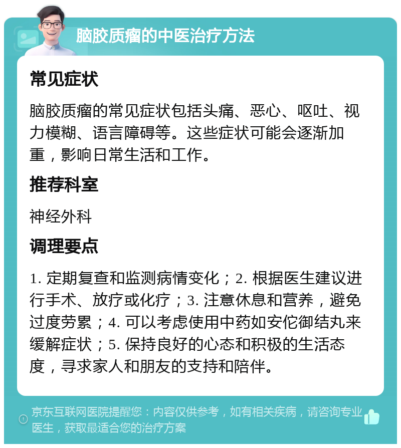 脑胶质瘤的中医治疗方法 常见症状 脑胶质瘤的常见症状包括头痛、恶心、呕吐、视力模糊、语言障碍等。这些症状可能会逐渐加重，影响日常生活和工作。 推荐科室 神经外科 调理要点 1. 定期复查和监测病情变化；2. 根据医生建议进行手术、放疗或化疗；3. 注意休息和营养，避免过度劳累；4. 可以考虑使用中药如安佗御结丸来缓解症状；5. 保持良好的心态和积极的生活态度，寻求家人和朋友的支持和陪伴。