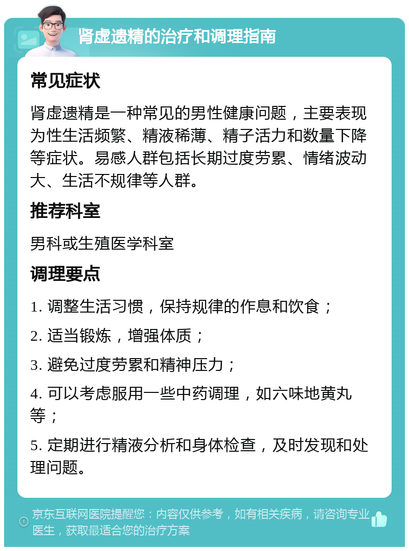 肾虚遗精的治疗和调理指南 常见症状 肾虚遗精是一种常见的男性健康问题，主要表现为性生活频繁、精液稀薄、精子活力和数量下降等症状。易感人群包括长期过度劳累、情绪波动大、生活不规律等人群。 推荐科室 男科或生殖医学科室 调理要点 1. 调整生活习惯，保持规律的作息和饮食； 2. 适当锻炼，增强体质； 3. 避免过度劳累和精神压力； 4. 可以考虑服用一些中药调理，如六味地黄丸等； 5. 定期进行精液分析和身体检查，及时发现和处理问题。