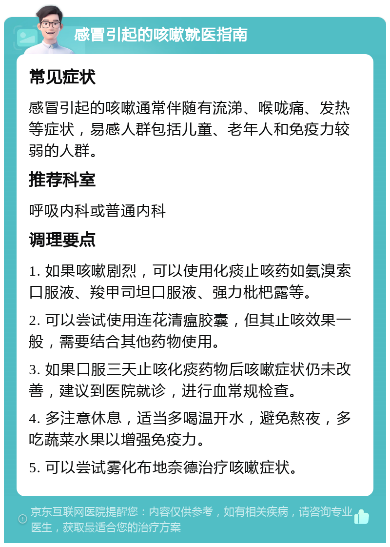 感冒引起的咳嗽就医指南 常见症状 感冒引起的咳嗽通常伴随有流涕、喉咙痛、发热等症状，易感人群包括儿童、老年人和免疫力较弱的人群。 推荐科室 呼吸内科或普通内科 调理要点 1. 如果咳嗽剧烈，可以使用化痰止咳药如氨溴索口服液、羧甲司坦口服液、强力枇杷露等。 2. 可以尝试使用连花清瘟胶囊，但其止咳效果一般，需要结合其他药物使用。 3. 如果口服三天止咳化痰药物后咳嗽症状仍未改善，建议到医院就诊，进行血常规检查。 4. 多注意休息，适当多喝温开水，避免熬夜，多吃蔬菜水果以增强免疫力。 5. 可以尝试雾化布地奈德治疗咳嗽症状。