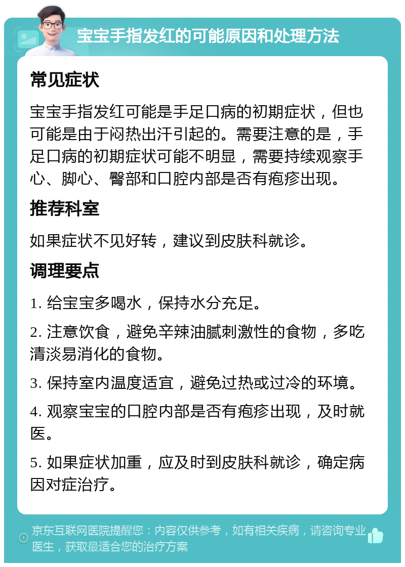 宝宝手指发红的可能原因和处理方法 常见症状 宝宝手指发红可能是手足口病的初期症状，但也可能是由于闷热出汗引起的。需要注意的是，手足口病的初期症状可能不明显，需要持续观察手心、脚心、臀部和口腔内部是否有疱疹出现。 推荐科室 如果症状不见好转，建议到皮肤科就诊。 调理要点 1. 给宝宝多喝水，保持水分充足。 2. 注意饮食，避免辛辣油腻刺激性的食物，多吃清淡易消化的食物。 3. 保持室内温度适宜，避免过热或过冷的环境。 4. 观察宝宝的口腔内部是否有疱疹出现，及时就医。 5. 如果症状加重，应及时到皮肤科就诊，确定病因对症治疗。