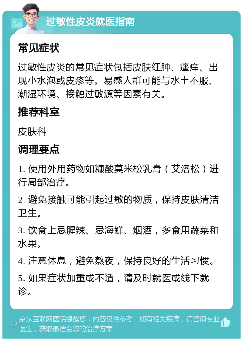 过敏性皮炎就医指南 常见症状 过敏性皮炎的常见症状包括皮肤红肿、瘙痒、出现小水泡或皮疹等。易感人群可能与水土不服、潮湿环境、接触过敏源等因素有关。 推荐科室 皮肤科 调理要点 1. 使用外用药物如糠酸莫米松乳膏（艾洛松）进行局部治疗。 2. 避免接触可能引起过敏的物质，保持皮肤清洁卫生。 3. 饮食上忌腥辣、忌海鲜、烟酒，多食用蔬菜和水果。 4. 注意休息，避免熬夜，保持良好的生活习惯。 5. 如果症状加重或不适，请及时就医或线下就诊。