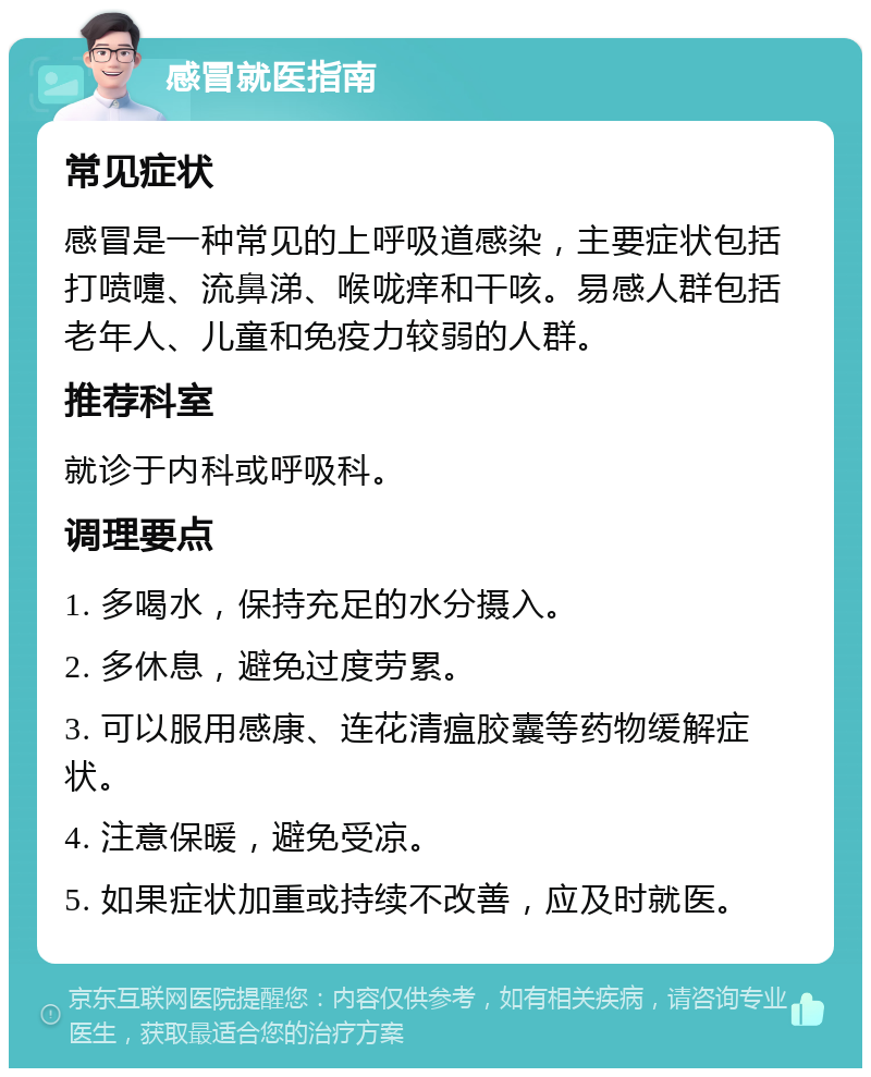 感冒就医指南 常见症状 感冒是一种常见的上呼吸道感染，主要症状包括打喷嚏、流鼻涕、喉咙痒和干咳。易感人群包括老年人、儿童和免疫力较弱的人群。 推荐科室 就诊于内科或呼吸科。 调理要点 1. 多喝水，保持充足的水分摄入。 2. 多休息，避免过度劳累。 3. 可以服用感康、连花清瘟胶囊等药物缓解症状。 4. 注意保暖，避免受凉。 5. 如果症状加重或持续不改善，应及时就医。