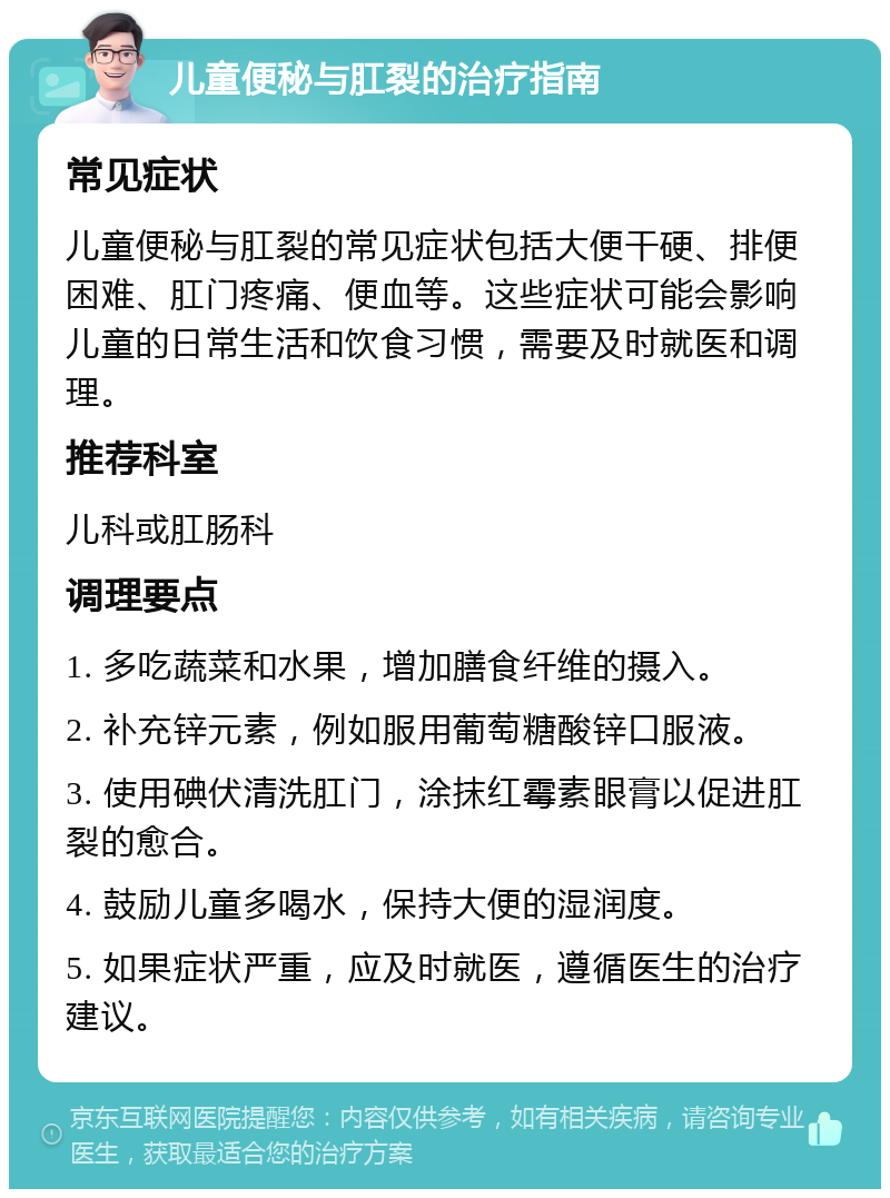 儿童便秘与肛裂的治疗指南 常见症状 儿童便秘与肛裂的常见症状包括大便干硬、排便困难、肛门疼痛、便血等。这些症状可能会影响儿童的日常生活和饮食习惯，需要及时就医和调理。 推荐科室 儿科或肛肠科 调理要点 1. 多吃蔬菜和水果，增加膳食纤维的摄入。 2. 补充锌元素，例如服用葡萄糖酸锌口服液。 3. 使用碘伏清洗肛门，涂抹红霉素眼膏以促进肛裂的愈合。 4. 鼓励儿童多喝水，保持大便的湿润度。 5. 如果症状严重，应及时就医，遵循医生的治疗建议。