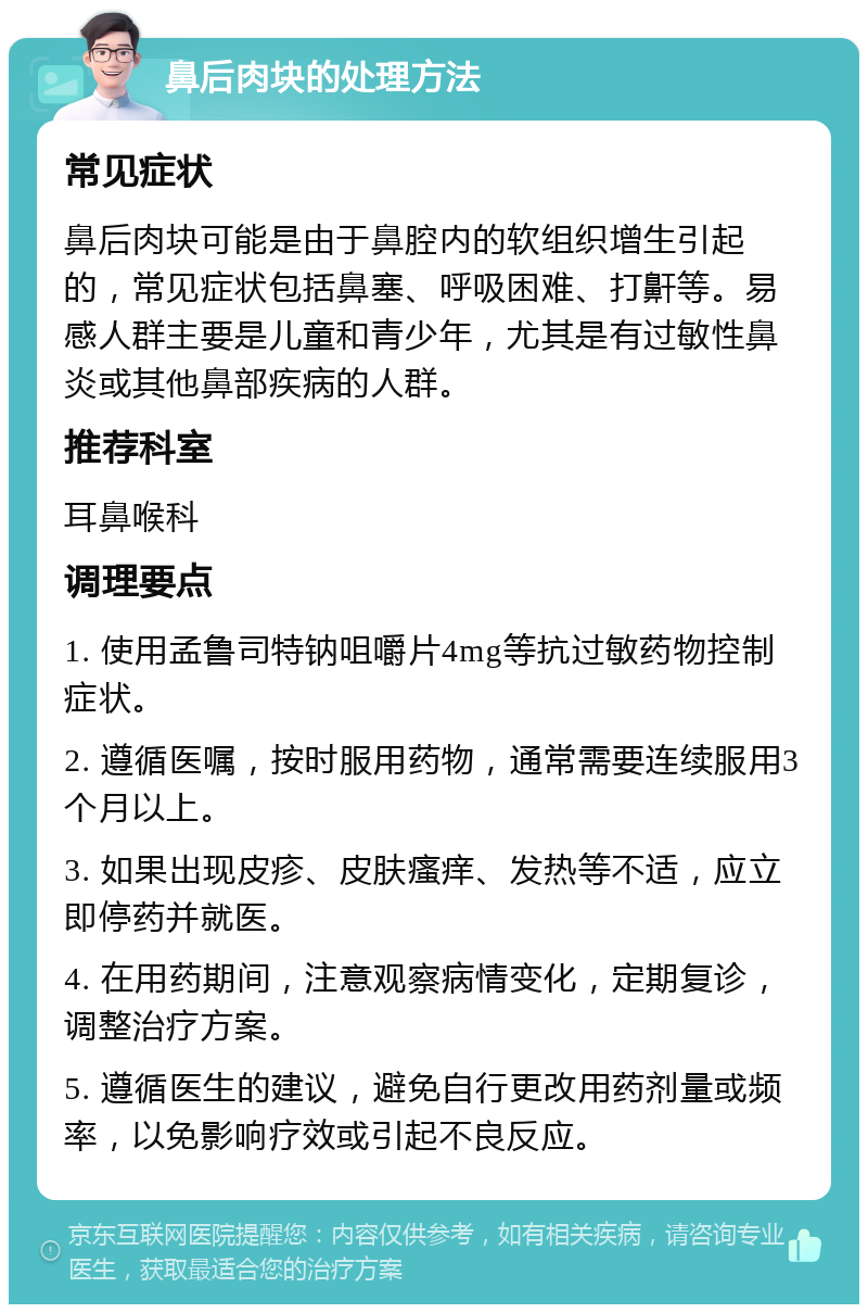 鼻后肉块的处理方法 常见症状 鼻后肉块可能是由于鼻腔内的软组织增生引起的，常见症状包括鼻塞、呼吸困难、打鼾等。易感人群主要是儿童和青少年，尤其是有过敏性鼻炎或其他鼻部疾病的人群。 推荐科室 耳鼻喉科 调理要点 1. 使用孟鲁司特钠咀嚼片4mg等抗过敏药物控制症状。 2. 遵循医嘱，按时服用药物，通常需要连续服用3个月以上。 3. 如果出现皮疹、皮肤瘙痒、发热等不适，应立即停药并就医。 4. 在用药期间，注意观察病情变化，定期复诊，调整治疗方案。 5. 遵循医生的建议，避免自行更改用药剂量或频率，以免影响疗效或引起不良反应。