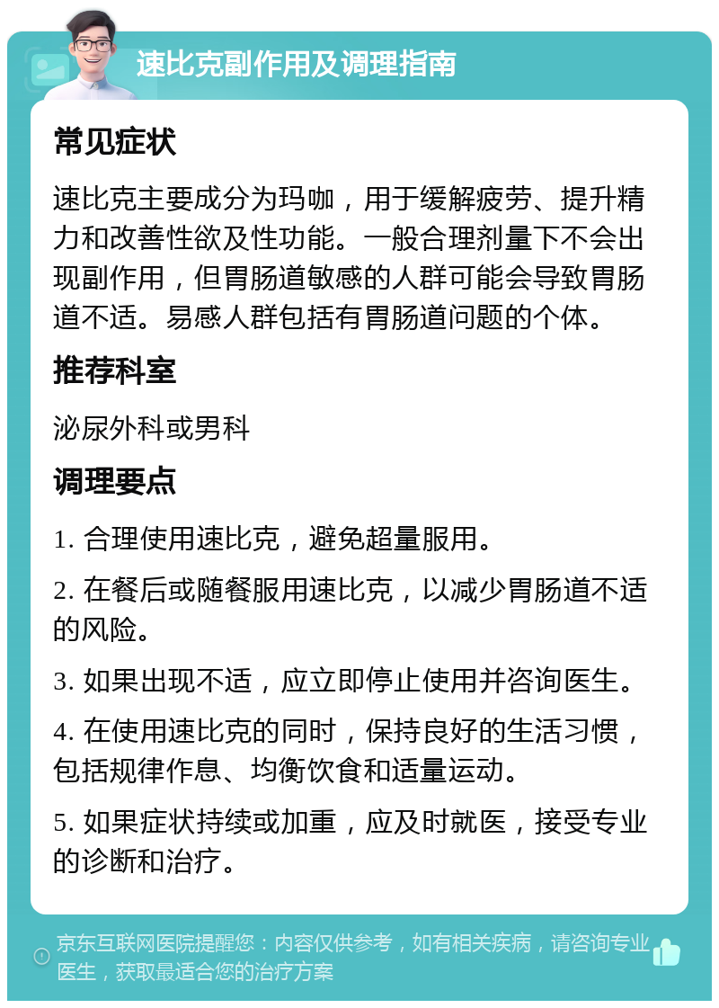 速比克副作用及调理指南 常见症状 速比克主要成分为玛咖，用于缓解疲劳、提升精力和改善性欲及性功能。一般合理剂量下不会出现副作用，但胃肠道敏感的人群可能会导致胃肠道不适。易感人群包括有胃肠道问题的个体。 推荐科室 泌尿外科或男科 调理要点 1. 合理使用速比克，避免超量服用。 2. 在餐后或随餐服用速比克，以减少胃肠道不适的风险。 3. 如果出现不适，应立即停止使用并咨询医生。 4. 在使用速比克的同时，保持良好的生活习惯，包括规律作息、均衡饮食和适量运动。 5. 如果症状持续或加重，应及时就医，接受专业的诊断和治疗。