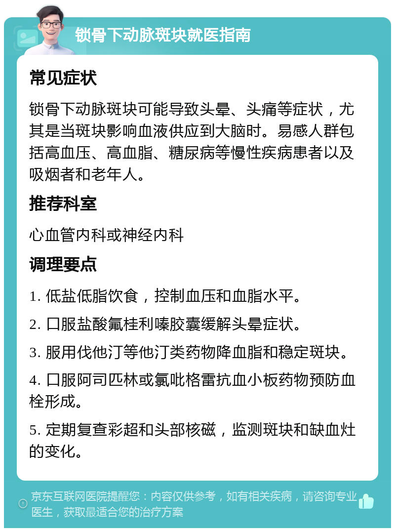 锁骨下动脉斑块就医指南 常见症状 锁骨下动脉斑块可能导致头晕、头痛等症状，尤其是当斑块影响血液供应到大脑时。易感人群包括高血压、高血脂、糖尿病等慢性疾病患者以及吸烟者和老年人。 推荐科室 心血管内科或神经内科 调理要点 1. 低盐低脂饮食，控制血压和血脂水平。 2. 口服盐酸氟桂利嗪胶囊缓解头晕症状。 3. 服用伐他汀等他汀类药物降血脂和稳定斑块。 4. 口服阿司匹林或氯吡格雷抗血小板药物预防血栓形成。 5. 定期复查彩超和头部核磁，监测斑块和缺血灶的变化。