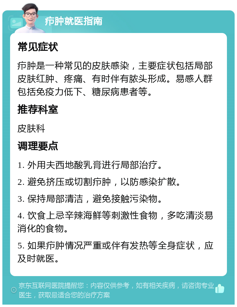 疖肿就医指南 常见症状 疖肿是一种常见的皮肤感染，主要症状包括局部皮肤红肿、疼痛、有时伴有脓头形成。易感人群包括免疫力低下、糖尿病患者等。 推荐科室 皮肤科 调理要点 1. 外用夫西地酸乳膏进行局部治疗。 2. 避免挤压或切割疖肿，以防感染扩散。 3. 保持局部清洁，避免接触污染物。 4. 饮食上忌辛辣海鲜等刺激性食物，多吃清淡易消化的食物。 5. 如果疖肿情况严重或伴有发热等全身症状，应及时就医。