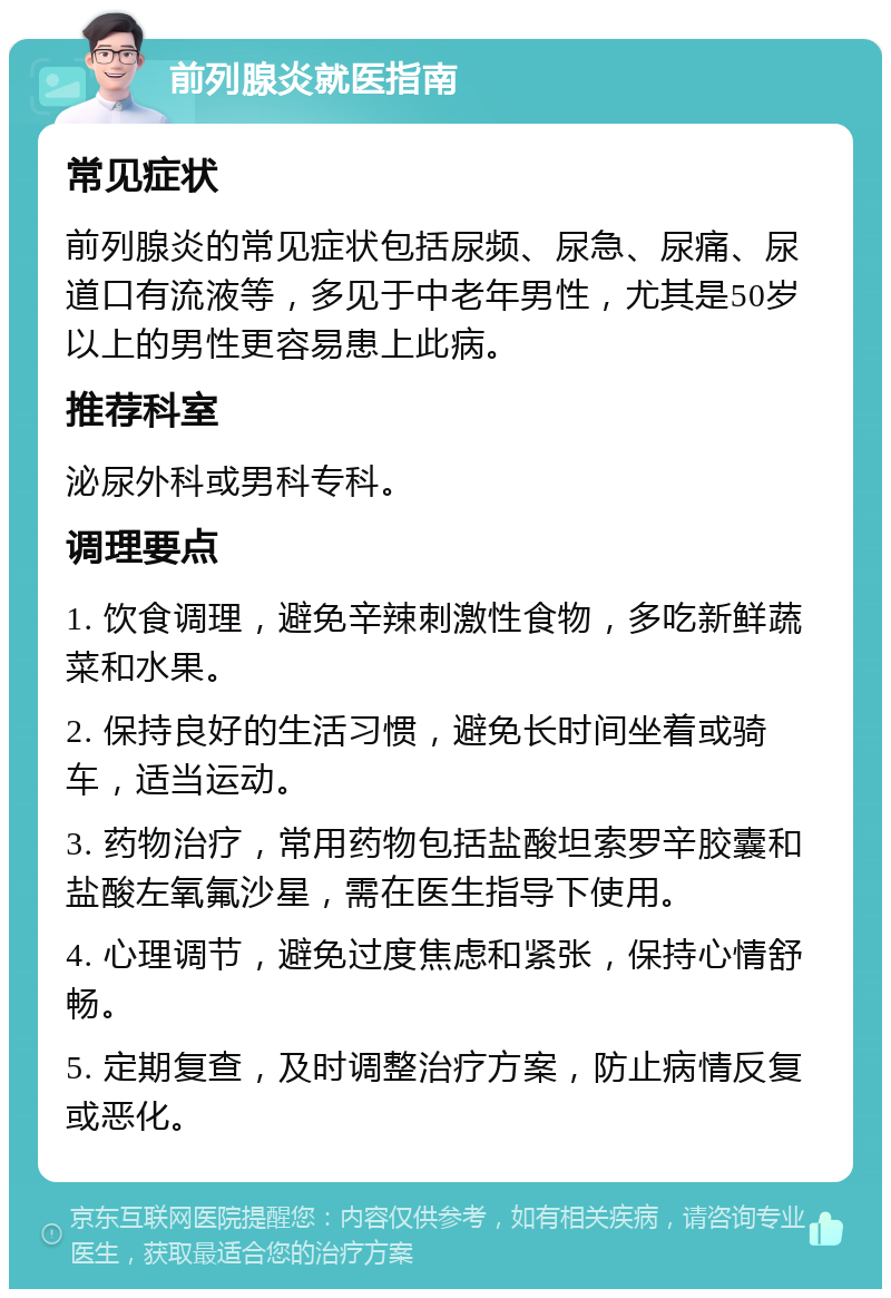 前列腺炎就医指南 常见症状 前列腺炎的常见症状包括尿频、尿急、尿痛、尿道口有流液等，多见于中老年男性，尤其是50岁以上的男性更容易患上此病。 推荐科室 泌尿外科或男科专科。 调理要点 1. 饮食调理，避免辛辣刺激性食物，多吃新鲜蔬菜和水果。 2. 保持良好的生活习惯，避免长时间坐着或骑车，适当运动。 3. 药物治疗，常用药物包括盐酸坦索罗辛胶囊和盐酸左氧氟沙星，需在医生指导下使用。 4. 心理调节，避免过度焦虑和紧张，保持心情舒畅。 5. 定期复查，及时调整治疗方案，防止病情反复或恶化。