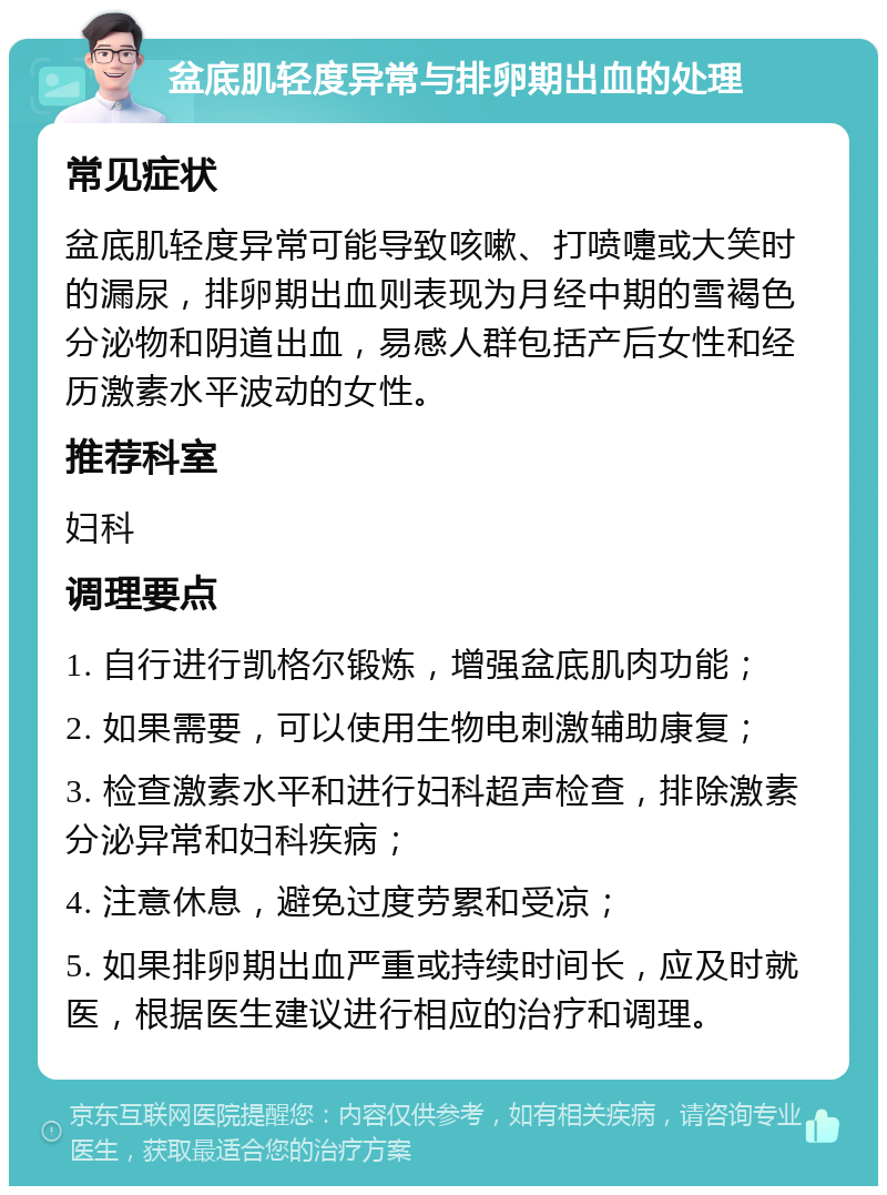 盆底肌轻度异常与排卵期出血的处理 常见症状 盆底肌轻度异常可能导致咳嗽、打喷嚏或大笑时的漏尿，排卵期出血则表现为月经中期的雪褐色分泌物和阴道出血，易感人群包括产后女性和经历激素水平波动的女性。 推荐科室 妇科 调理要点 1. 自行进行凯格尔锻炼，增强盆底肌肉功能； 2. 如果需要，可以使用生物电刺激辅助康复； 3. 检查激素水平和进行妇科超声检查，排除激素分泌异常和妇科疾病； 4. 注意休息，避免过度劳累和受凉； 5. 如果排卵期出血严重或持续时间长，应及时就医，根据医生建议进行相应的治疗和调理。