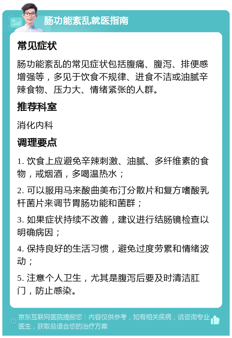 肠功能紊乱就医指南 常见症状 肠功能紊乱的常见症状包括腹痛、腹泻、排便感增强等，多见于饮食不规律、进食不洁或油腻辛辣食物、压力大、情绪紧张的人群。 推荐科室 消化内科 调理要点 1. 饮食上应避免辛辣刺激、油腻、多纤维素的食物，戒烟酒，多喝温热水； 2. 可以服用马来酸曲美布汀分散片和复方嗜酸乳杆菌片来调节胃肠功能和菌群； 3. 如果症状持续不改善，建议进行结肠镜检查以明确病因； 4. 保持良好的生活习惯，避免过度劳累和情绪波动； 5. 注意个人卫生，尤其是腹泻后要及时清洁肛门，防止感染。