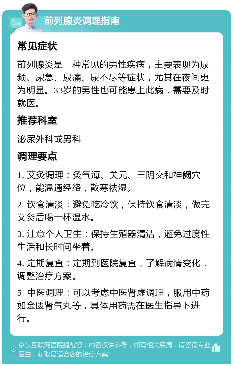 前列腺炎调理指南 常见症状 前列腺炎是一种常见的男性疾病，主要表现为尿频、尿急、尿痛、尿不尽等症状，尤其在夜间更为明显。33岁的男性也可能患上此病，需要及时就医。 推荐科室 泌尿外科或男科 调理要点 1. 艾灸调理：灸气海、关元、三阴交和神阙穴位，能温通经络，散寒祛湿。 2. 饮食清淡：避免吃冷饮，保持饮食清淡，做完艾灸后喝一杯温水。 3. 注意个人卫生：保持生殖器清洁，避免过度性生活和长时间坐着。 4. 定期复查：定期到医院复查，了解病情变化，调整治疗方案。 5. 中医调理：可以考虑中医肾虚调理，服用中药如金匮肾气丸等，具体用药需在医生指导下进行。