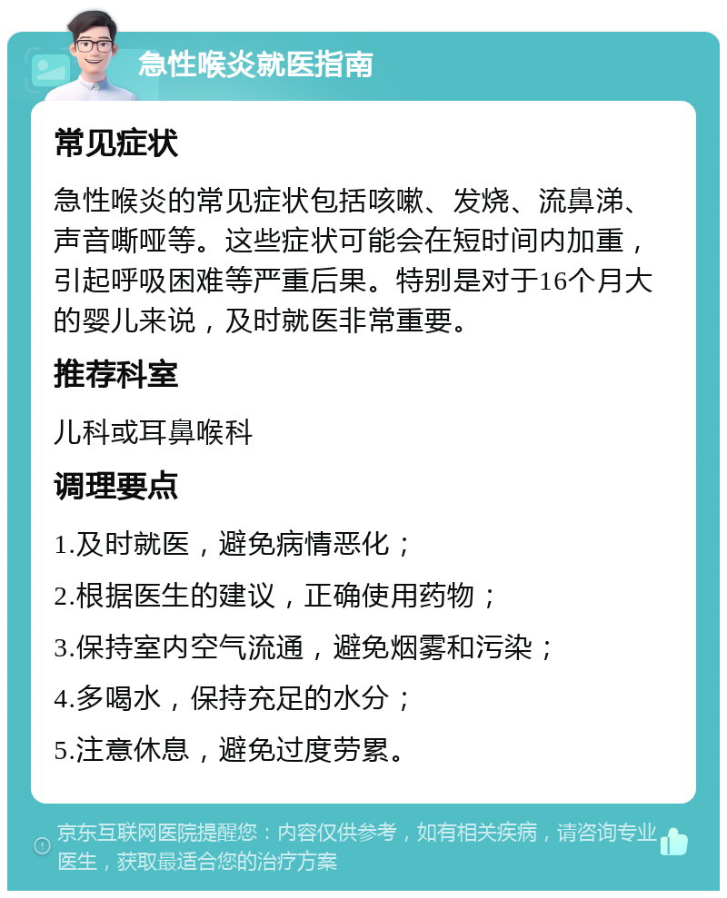 急性喉炎就医指南 常见症状 急性喉炎的常见症状包括咳嗽、发烧、流鼻涕、声音嘶哑等。这些症状可能会在短时间内加重，引起呼吸困难等严重后果。特别是对于16个月大的婴儿来说，及时就医非常重要。 推荐科室 儿科或耳鼻喉科 调理要点 1.及时就医，避免病情恶化； 2.根据医生的建议，正确使用药物； 3.保持室内空气流通，避免烟雾和污染； 4.多喝水，保持充足的水分； 5.注意休息，避免过度劳累。