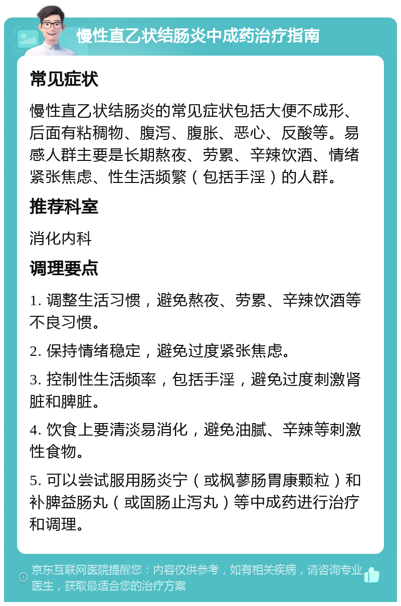 慢性直乙状结肠炎中成药治疗指南 常见症状 慢性直乙状结肠炎的常见症状包括大便不成形、后面有粘稠物、腹泻、腹胀、恶心、反酸等。易感人群主要是长期熬夜、劳累、辛辣饮酒、情绪紧张焦虑、性生活频繁（包括手淫）的人群。 推荐科室 消化内科 调理要点 1. 调整生活习惯，避免熬夜、劳累、辛辣饮酒等不良习惯。 2. 保持情绪稳定，避免过度紧张焦虑。 3. 控制性生活频率，包括手淫，避免过度刺激肾脏和脾脏。 4. 饮食上要清淡易消化，避免油腻、辛辣等刺激性食物。 5. 可以尝试服用肠炎宁（或枫蓼肠胃康颗粒）和补脾益肠丸（或固肠止泻丸）等中成药进行治疗和调理。