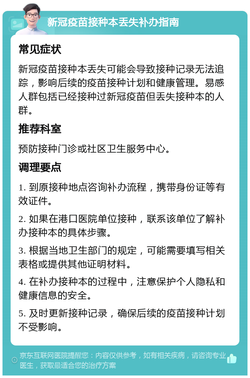 新冠疫苗接种本丢失补办指南 常见症状 新冠疫苗接种本丢失可能会导致接种记录无法追踪，影响后续的疫苗接种计划和健康管理。易感人群包括已经接种过新冠疫苗但丢失接种本的人群。 推荐科室 预防接种门诊或社区卫生服务中心。 调理要点 1. 到原接种地点咨询补办流程，携带身份证等有效证件。 2. 如果在港口医院单位接种，联系该单位了解补办接种本的具体步骤。 3. 根据当地卫生部门的规定，可能需要填写相关表格或提供其他证明材料。 4. 在补办接种本的过程中，注意保护个人隐私和健康信息的安全。 5. 及时更新接种记录，确保后续的疫苗接种计划不受影响。