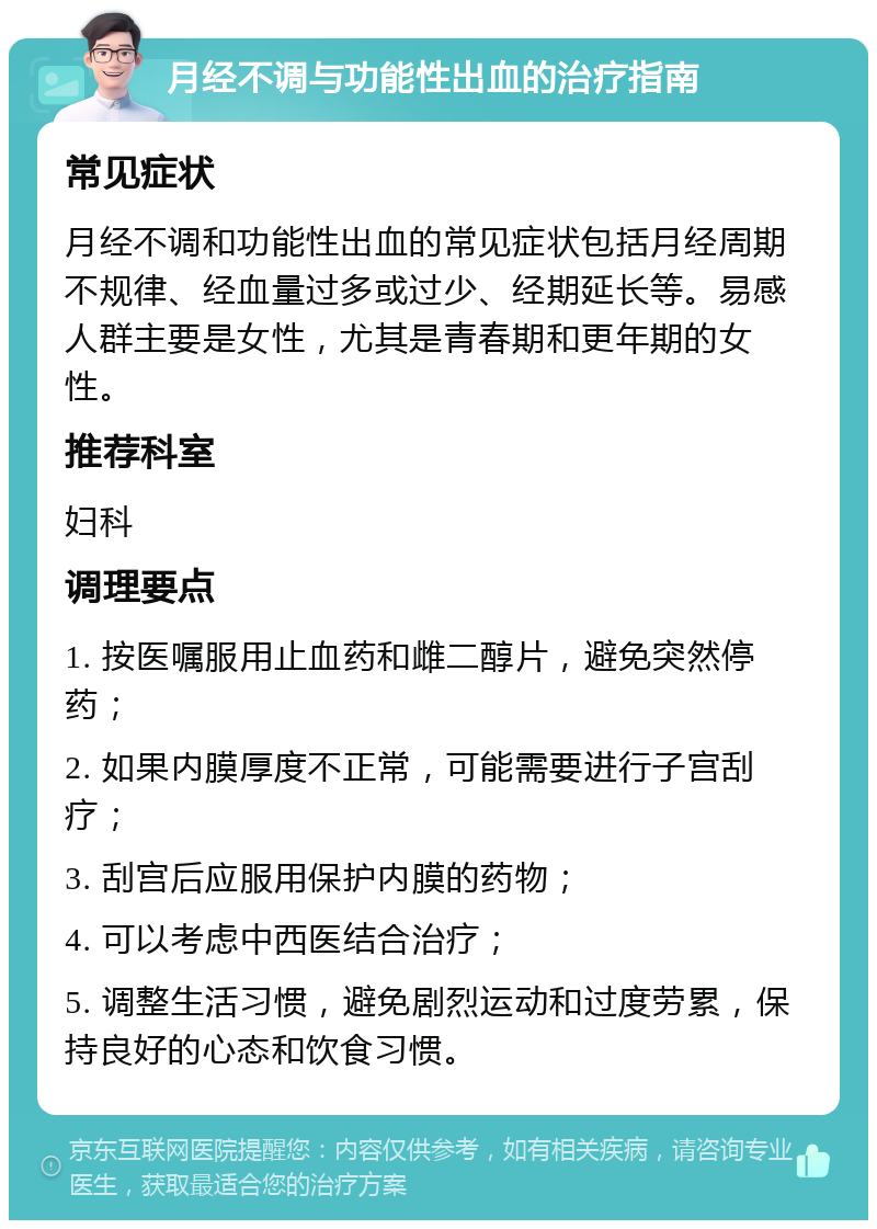 月经不调与功能性出血的治疗指南 常见症状 月经不调和功能性出血的常见症状包括月经周期不规律、经血量过多或过少、经期延长等。易感人群主要是女性，尤其是青春期和更年期的女性。 推荐科室 妇科 调理要点 1. 按医嘱服用止血药和雌二醇片，避免突然停药； 2. 如果内膜厚度不正常，可能需要进行子宫刮疗； 3. 刮宫后应服用保护内膜的药物； 4. 可以考虑中西医结合治疗； 5. 调整生活习惯，避免剧烈运动和过度劳累，保持良好的心态和饮食习惯。