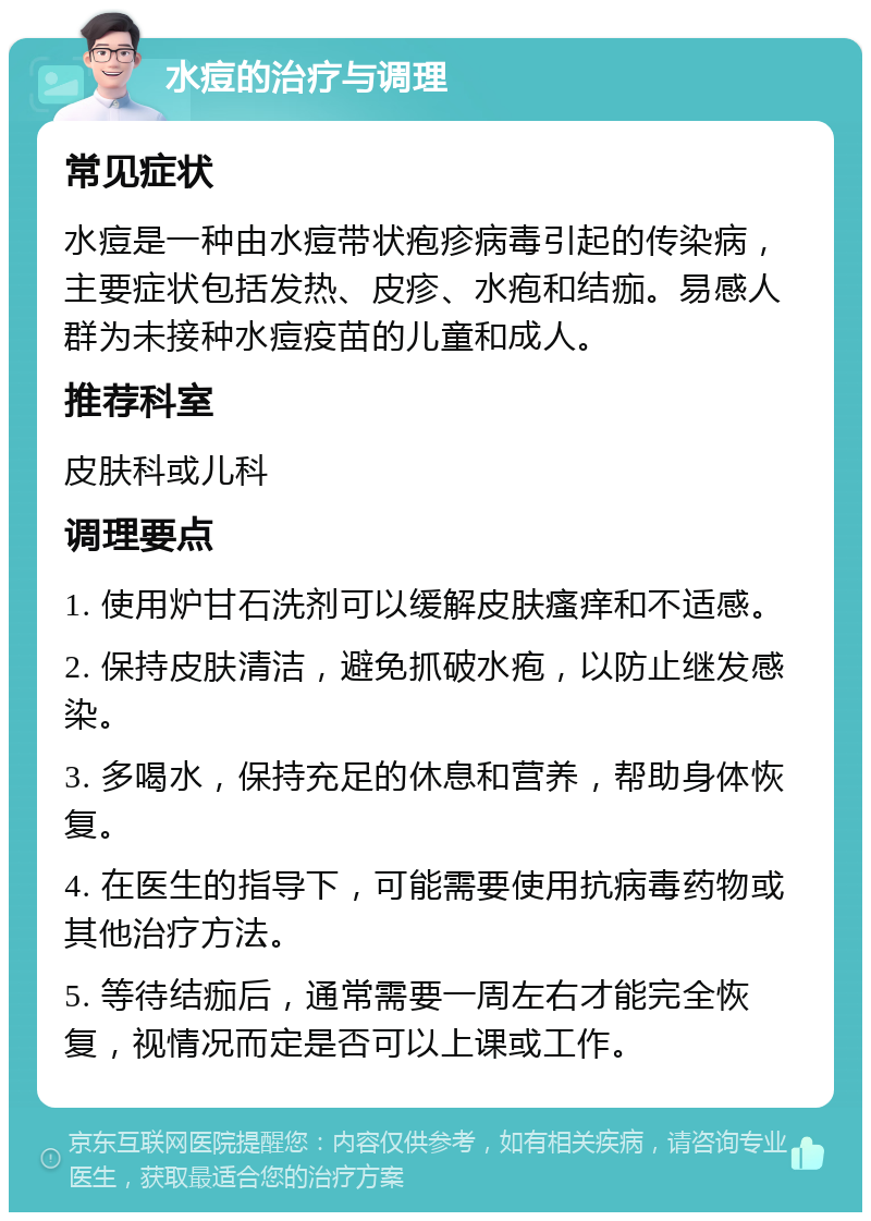 水痘的治疗与调理 常见症状 水痘是一种由水痘带状疱疹病毒引起的传染病，主要症状包括发热、皮疹、水疱和结痂。易感人群为未接种水痘疫苗的儿童和成人。 推荐科室 皮肤科或儿科 调理要点 1. 使用炉甘石洗剂可以缓解皮肤瘙痒和不适感。 2. 保持皮肤清洁，避免抓破水疱，以防止继发感染。 3. 多喝水，保持充足的休息和营养，帮助身体恢复。 4. 在医生的指导下，可能需要使用抗病毒药物或其他治疗方法。 5. 等待结痂后，通常需要一周左右才能完全恢复，视情况而定是否可以上课或工作。