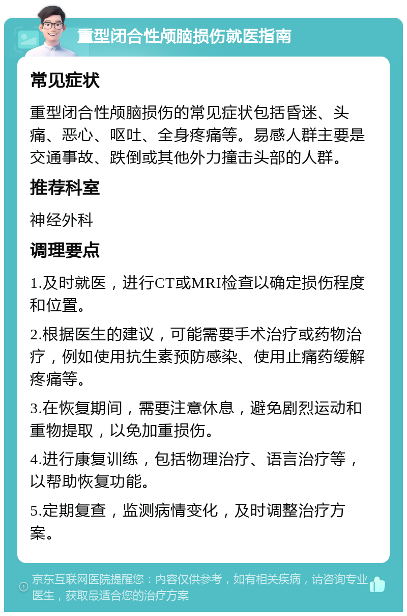 重型闭合性颅脑损伤就医指南 常见症状 重型闭合性颅脑损伤的常见症状包括昏迷、头痛、恶心、呕吐、全身疼痛等。易感人群主要是交通事故、跌倒或其他外力撞击头部的人群。 推荐科室 神经外科 调理要点 1.及时就医，进行CT或MRI检查以确定损伤程度和位置。 2.根据医生的建议，可能需要手术治疗或药物治疗，例如使用抗生素预防感染、使用止痛药缓解疼痛等。 3.在恢复期间，需要注意休息，避免剧烈运动和重物提取，以免加重损伤。 4.进行康复训练，包括物理治疗、语言治疗等，以帮助恢复功能。 5.定期复查，监测病情变化，及时调整治疗方案。