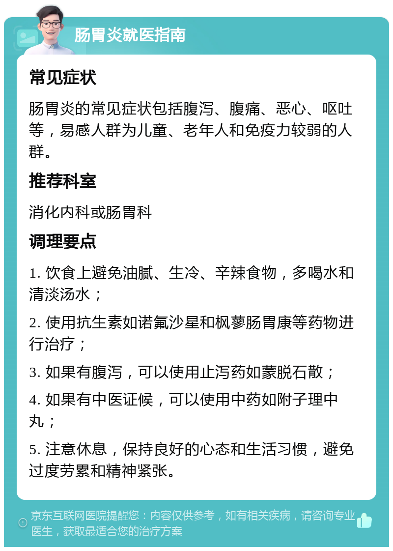 肠胃炎就医指南 常见症状 肠胃炎的常见症状包括腹泻、腹痛、恶心、呕吐等，易感人群为儿童、老年人和免疫力较弱的人群。 推荐科室 消化内科或肠胃科 调理要点 1. 饮食上避免油腻、生冷、辛辣食物，多喝水和清淡汤水； 2. 使用抗生素如诺氟沙星和枫蓼肠胃康等药物进行治疗； 3. 如果有腹泻，可以使用止泻药如蒙脱石散； 4. 如果有中医证候，可以使用中药如附子理中丸； 5. 注意休息，保持良好的心态和生活习惯，避免过度劳累和精神紧张。