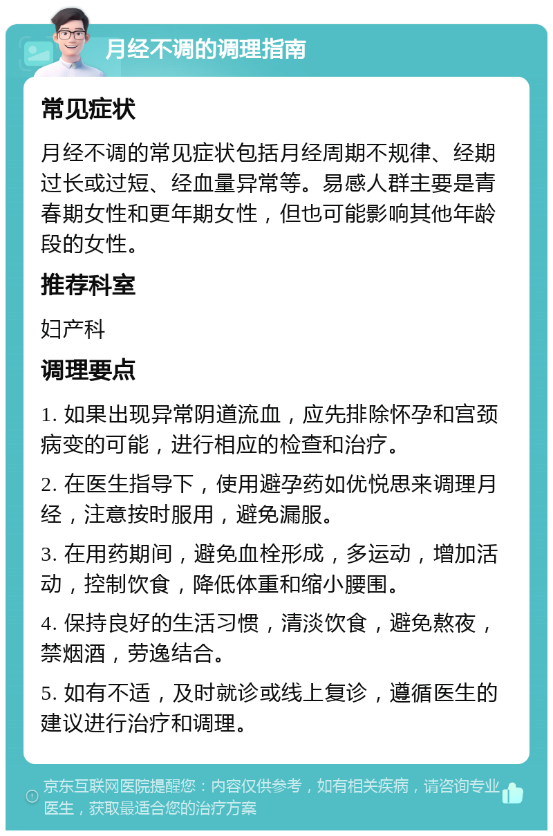 月经不调的调理指南 常见症状 月经不调的常见症状包括月经周期不规律、经期过长或过短、经血量异常等。易感人群主要是青春期女性和更年期女性，但也可能影响其他年龄段的女性。 推荐科室 妇产科 调理要点 1. 如果出现异常阴道流血，应先排除怀孕和宫颈病变的可能，进行相应的检查和治疗。 2. 在医生指导下，使用避孕药如优悦思来调理月经，注意按时服用，避免漏服。 3. 在用药期间，避免血栓形成，多运动，增加活动，控制饮食，降低体重和缩小腰围。 4. 保持良好的生活习惯，清淡饮食，避免熬夜，禁烟酒，劳逸结合。 5. 如有不适，及时就诊或线上复诊，遵循医生的建议进行治疗和调理。