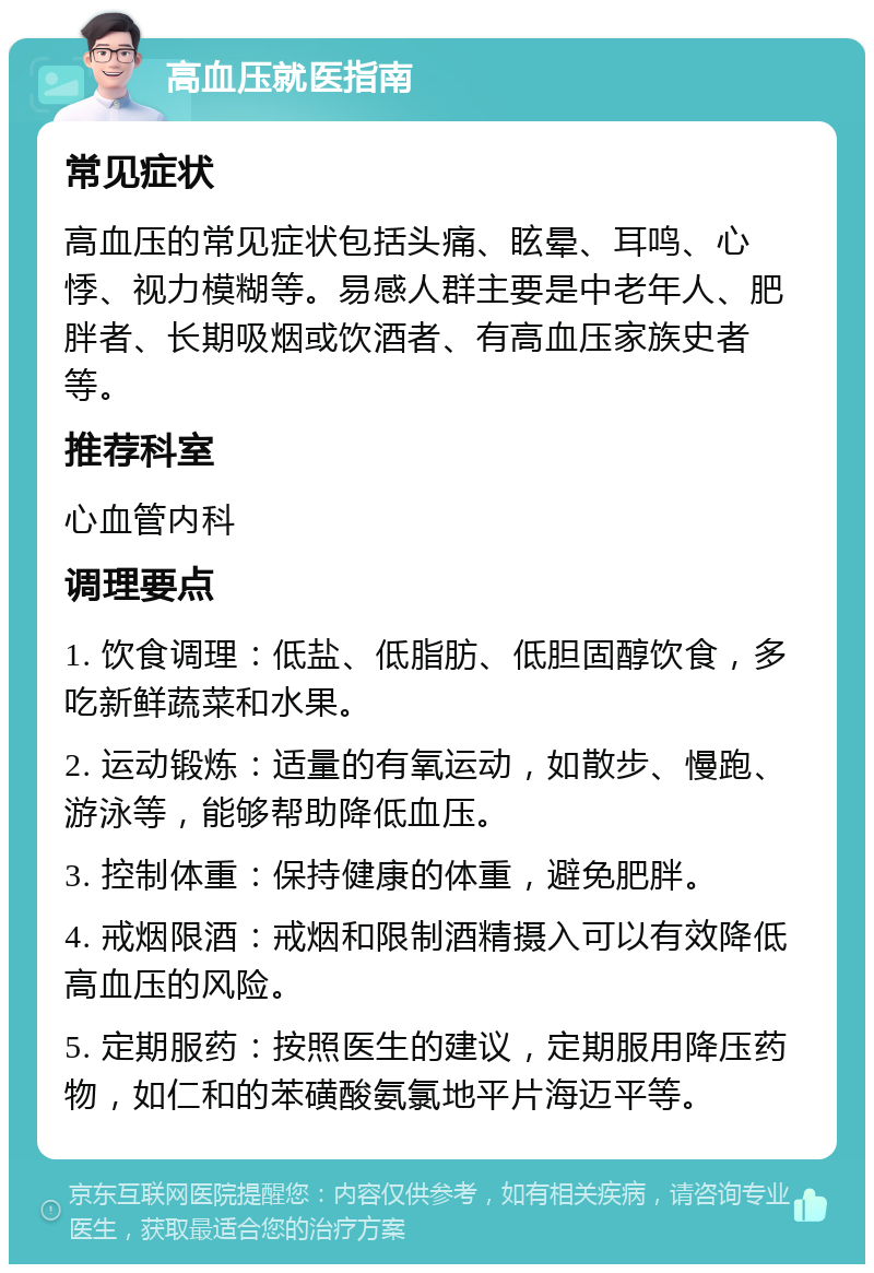 高血压就医指南 常见症状 高血压的常见症状包括头痛、眩晕、耳鸣、心悸、视力模糊等。易感人群主要是中老年人、肥胖者、长期吸烟或饮酒者、有高血压家族史者等。 推荐科室 心血管内科 调理要点 1. 饮食调理：低盐、低脂肪、低胆固醇饮食，多吃新鲜蔬菜和水果。 2. 运动锻炼：适量的有氧运动，如散步、慢跑、游泳等，能够帮助降低血压。 3. 控制体重：保持健康的体重，避免肥胖。 4. 戒烟限酒：戒烟和限制酒精摄入可以有效降低高血压的风险。 5. 定期服药：按照医生的建议，定期服用降压药物，如仁和的苯磺酸氨氯地平片海迈平等。