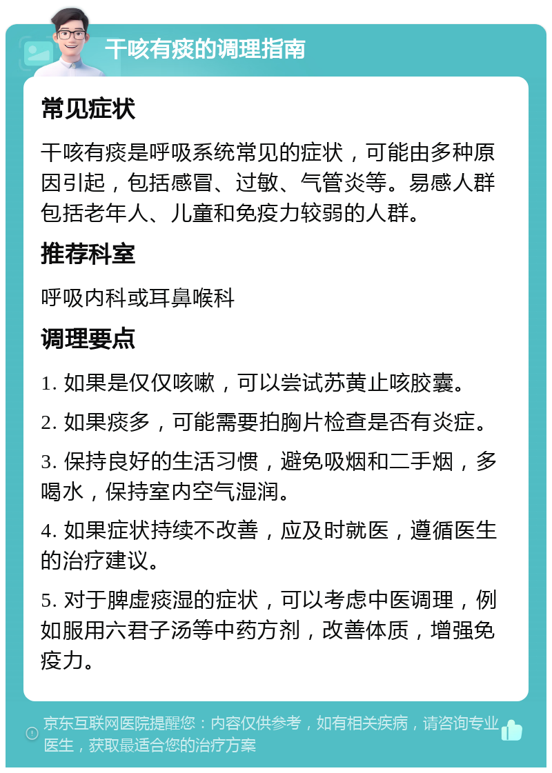 干咳有痰的调理指南 常见症状 干咳有痰是呼吸系统常见的症状，可能由多种原因引起，包括感冒、过敏、气管炎等。易感人群包括老年人、儿童和免疫力较弱的人群。 推荐科室 呼吸内科或耳鼻喉科 调理要点 1. 如果是仅仅咳嗽，可以尝试苏黄止咳胶囊。 2. 如果痰多，可能需要拍胸片检查是否有炎症。 3. 保持良好的生活习惯，避免吸烟和二手烟，多喝水，保持室内空气湿润。 4. 如果症状持续不改善，应及时就医，遵循医生的治疗建议。 5. 对于脾虚痰湿的症状，可以考虑中医调理，例如服用六君子汤等中药方剂，改善体质，增强免疫力。