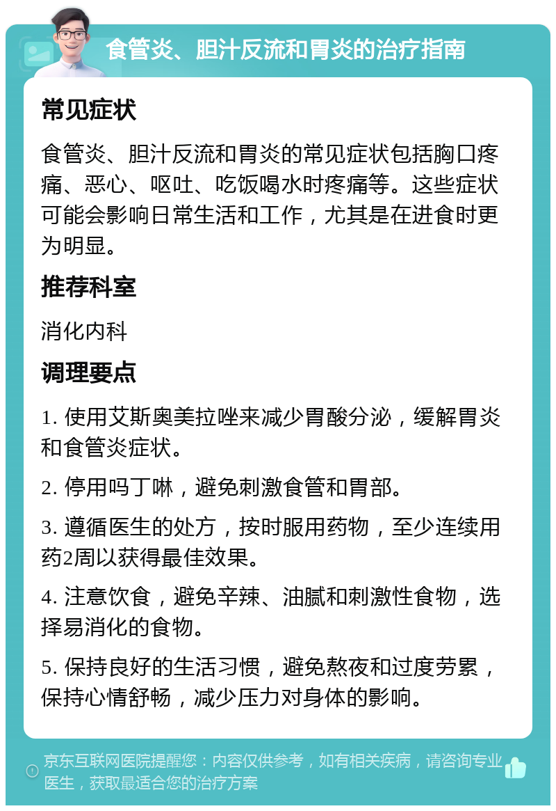 食管炎、胆汁反流和胃炎的治疗指南 常见症状 食管炎、胆汁反流和胃炎的常见症状包括胸口疼痛、恶心、呕吐、吃饭喝水时疼痛等。这些症状可能会影响日常生活和工作，尤其是在进食时更为明显。 推荐科室 消化内科 调理要点 1. 使用艾斯奥美拉唑来减少胃酸分泌，缓解胃炎和食管炎症状。 2. 停用吗丁啉，避免刺激食管和胃部。 3. 遵循医生的处方，按时服用药物，至少连续用药2周以获得最佳效果。 4. 注意饮食，避免辛辣、油腻和刺激性食物，选择易消化的食物。 5. 保持良好的生活习惯，避免熬夜和过度劳累，保持心情舒畅，减少压力对身体的影响。