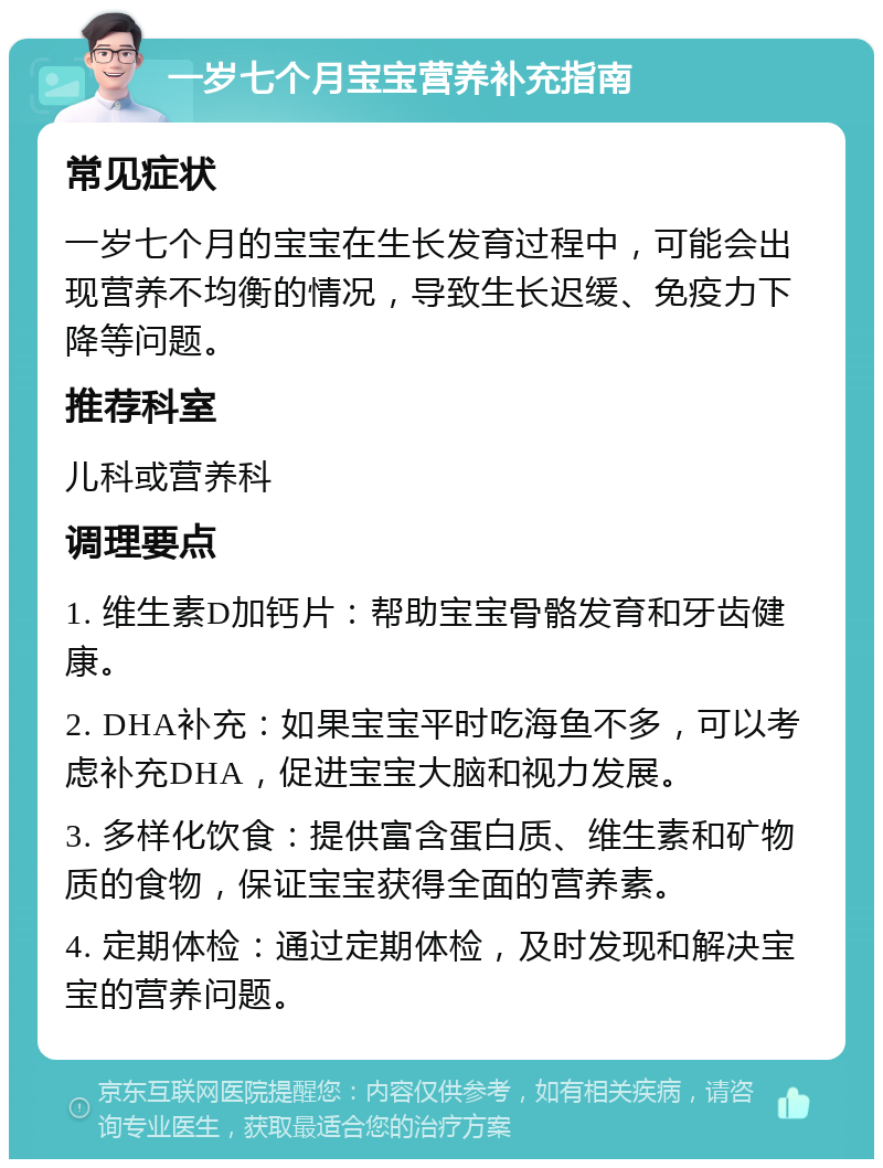 一岁七个月宝宝营养补充指南 常见症状 一岁七个月的宝宝在生长发育过程中，可能会出现营养不均衡的情况，导致生长迟缓、免疫力下降等问题。 推荐科室 儿科或营养科 调理要点 1. 维生素D加钙片：帮助宝宝骨骼发育和牙齿健康。 2. DHA补充：如果宝宝平时吃海鱼不多，可以考虑补充DHA，促进宝宝大脑和视力发展。 3. 多样化饮食：提供富含蛋白质、维生素和矿物质的食物，保证宝宝获得全面的营养素。 4. 定期体检：通过定期体检，及时发现和解决宝宝的营养问题。